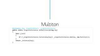 Multiton 
Dictionary<Key, SingletonObject> _singletonInstances; 
publicstaticSingletonInstancesGetMultiton(stringkey) 
{ 
lock(_lock) 
{ 
if(!_singletonInstances.ContainsKey(key)) _singletonInstances.Add(key, newMultiton()); 
} 
return_instances[key]; 
}  