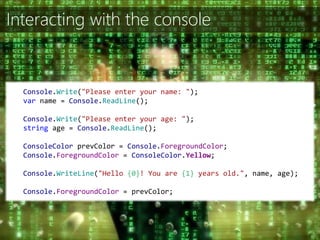 Interacting with the console
Console.Write("Please enter your name: ");
var name = Console.ReadLine();
Console.Write("Please enter your age: ");
string age = Console.ReadLine();
ConsoleColor prevColor = Console.ForegroundColor;
Console.ForegroundColor = ConsoleColor.Yellow;
Console.WriteLine("Hello {0}! You are {1} years old.", name, age);
Console.ForegroundColor = prevColor;
 