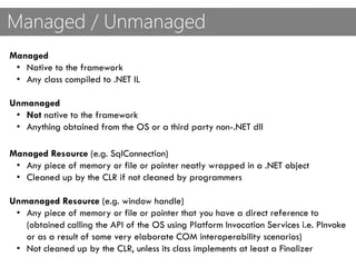 Managed / Unmanaged
Managed
• Native to the framework
• Any class compiled to .NET IL
Unmanaged
• Not native to the framework
• Anything obtained from the OS or a third party non-.NET dll
Managed Resource (e.g. SqlConnection)
• Any piece of memory or file or pointer neatly wrapped in a .NET object
• Cleaned up by the CLR if not cleaned by programmers
Unmanaged Resource (e.g. window handle)
• Any piece of memory or file or pointer that you have a direct reference to
(obtained calling the API of the OS using Platform Invocation Services i.e. PInvoke
or as a result of some very elaborate COM interoperability scenarios)
• Not cleaned up by the CLR, unless its class implements at least a Finalizer
 