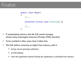 Finalize
public class Object
{
//...
protected virtual void Finalize() {}
//...
}
• If manipulating memory that the CLR cannot manage:
classes using unmanaged resources (Pinvoke, COM, Marshal)
• To be avoided in other cases since it takes time
• The CLR, before removing an object from memory, calls it:
 during natural garbage collections
 on GC.Collect()
 when the application domain hosting the application is unloaded from memory
 