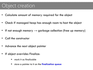 Object creation
• Calculate amount of memory required for the object
• Check if managed heap has enough room to host the object
• If not enough memory → garbage collection (free up memory)
• Call the constructor
• Advance the next object pointer
• If object overrides Finalize:
 mark it as finalizable
 store a pointer to it on the finalization queue
 
