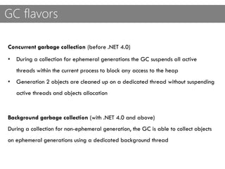 GC flavors
Concurrent garbage collection (before .NET 4.0)
• During a collection for ephemeral generations the GC suspends all active
threads within the current process to block any access to the heap
• Generation 2 objects are cleaned up on a dedicated thread without suspending
active threads and objects allocation
Background garbage collection (with .NET 4.0 and above)
During a collection for non-ephemeral generation, the GC is able to collect objects
on ephemeral generations using a dedicated background thread
 