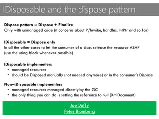 IDisposable and the dispose pattern
Dispose pattern = Dispose + Finalize
Only with unmanaged code (it concerns about P/Invoke, handles, IntPtr and so far)
IDisposable = Dispose only
In all the other cases to let the consumer of a class release the resource ASAP
(use the using block whenever possible)
IDisposable implementers
• managed resources
• should be Disposed manually (not needed anymore) or in the consumer’s Dispose
Non‒IDisposable implementers
• managed resources managed directly by the GC
• the only thing you can do is setting the reference to null (XmlDocument)
Joe Duffy
Peter Bromberg
 