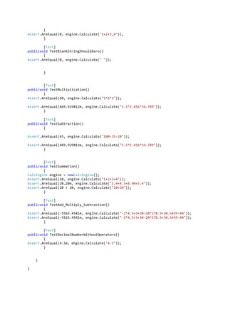 {
Assert.AreEqual(0, engine.Calculate("1+2+3,4"));
        }

        [Test]
publicvoid TestBlankStringShouldZero()
        {
Assert.AreEqual(0, engine.Calculate(" "));


        }


        [Test]
publicvoid TestMultiplication()
        {
Assert.AreEqual(60, engine.Calculate("5*6*2"));

Assert.AreEqual(469.929812m, engine.Calculate("5.5*2.456*34.789"));
        }

        [Test]
publicvoid TestSubtraction()
        {

Assert.AreEqual(45, engine.Calculate("100-35-20"));

Assert.AreEqual(469.929812m, engine.Calculate("5.5*2.456*34.789"));
        }


        [Test]
publicvoid TestSummation()
        {
CalcEngine engine = newCalcEngine();
Assert.AreEqual(10, engine.Calculate("1+2+3+4"));
Assert.AreEqual(20.20m, engine.Calculate("1.4+4.5+8.90+5.4"));
Assert.AreEqual(20 + 20, engine.Calculate("20+20"));
        }

        [Test]
publicvoid TestAdd_Multiply_Subtraction()
        {
Assert.AreEqual(-5563.4541m, engine.Calculate("-2*4.5+3+30-20*278.9+30.5459-40"));
Assert.AreEqual(-5563.4541m, engine.Calculate("-2*4.5+3+30-20*278.9+30.5459-40"));
        }

        [Test]
publicvoid TestDecimalNumberWithoutOperators()
        {
Assert.AreEqual(4.5m, engine.Calculate("4.5"));
        }


    }

}
 