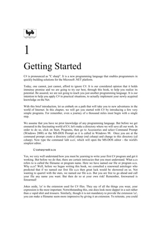 1
Getting Started
C# is pronounced as quot;C sharpquot;. It is a new programming language that enables programmers in
quickly building solutions for the Microsoft .NET platform.

Today, one cannot, just cannot, afford to ignore C#. It is our considered opinion that it holds
immense promise and we are going to try our best, through this book, to help you realize its
potential. Be assured, we are not going to teach you just another programming language. It is our
intention to help you apply C# in practical situations, to actually implement your newly acquired
knowledge on the Net.

With this brief introduction, let us embark on a path that will take you to new adventures in the
world of Internet. In this chapter, we will get you started with C# by introducing a few very
simple programs. For remember, even a journey of a thousand miles must begin with a single
step.

We assume that you have no prior knowledge of any programming language. But before we get
ensnared in the fascinating world of C#, let's make a directory where we will save all our work. In
order to do so, click on Start, Programs, then go to Accessories and select Command Prompt
(Windows 2000) or the MS-DOS Prompt as it is called in Windows 98. Once you are at the
command prompt create a directory called csharp (md csharp) and change to this directory (cd
csharp). Now type the command 'edit a.cs', which will open the MS-DOS editor - the world's
simplest editor.

        C:csharp>edit a.cs

Yes, we very well understand how you must be yearning to write your first C# program and get it
working. But before we do that, there are certain intricacies that you must understand. What a.cs
refers to is called the filename or program name. Here we have named our file or program a.cs.
Why a.cs? Well, before we began writing this book, we consulted a renowned astrologer who
predicted that if we named our first file a.cs then great luck would be showered on us. Not
wanting to quarrel with the stars, we named our file a.cs. But you are free to go ahead and call
your file any name you want. But then do so at your own risk! Remember, forewarned is
forearmed!

Jokes aside, 'cs' is the extension used for C# files. They say of all the things you wear, your
expression is the most important. Notwithstanding this, one does look more dapper in a suit rather
than a vapid shirt and trousers. Similarly, though it is not mandatory to provide the extension 'cs',
you can make a filename seem more impressive by giving it an extension. To reiterate, you could