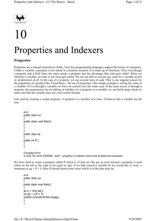 Properties and Indexers - C# The Basics - Beta2                                                    Page 1 of 13




10
Properties and Indexers
Properties
Properties are a natural extension to fields. Very few programming languages support the notion of a property.
Unlike a variable, a property is not stored in a memory location. It is made up of functions. Thus even though
a property and a field share the same syntax a property has the advantage that code gets called. When we
initialize a variable, no code in our class gets called. We are not able to execute any code for a variable access
or initialization at all. In the case of a property, we can execute tons of code. This is one singular reason for
the popularity of a product like Visual Basic - the use of properties. One simple example is setting the value of
a variable. If it is through a variable, we have no control over the value used. If the same access is through a
property, the programmer has no inkling of whether it is a property or a variable, we can build range checks to
make sure that the variable does not cross certain bounds.

Lets start by creating a simple property. A property is a member of a class. It behaves like a variable for the
user.


        a.cs
        public   class zzz
        {
        public   static void Main()
        {
        }
        }
        public   class aa
        {
        public   int ff {
        }
        }

        Compiler Error
        a.cs(9,12): error CS0548: ‘aa.ff’ : property or indexer must have at least one accessor

We have tried to create a property called ff which is of type int. We get an error because a property is used
either on the left or the right of an equal to sign. If we had created a variable ff, we would like to write a
statement as gg = ff + 9. Here ff should return some value which is of the data type int.

        a.cs
        public class zzz
        {
        public static void Main()
        {
        aa a = new aa();
        int gg = a.ff + 9;
        System.Console.WriteLine(gg);
        }
        }




file://E:!KrarCSharpcsharpthebasicschap10.htm                                                     9/29/2007