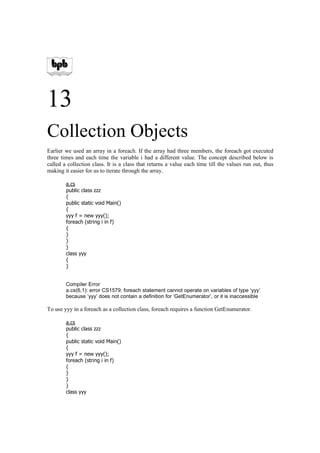 13
Collection Objects
Earlier we used an array in a foreach. If the array had three members, the foreach got executed
three times and each time the variable i had a different value. The concept described below is
called a collection class. It is a class that returns a value each time till the values run out, thus
making it easier for us to iterate through the array.

        a.cs
        public class zzz
        {
        public static void Main()
        {
        yyy f = new yyy();
        foreach (string i in f)
        {
        }
        }
        }
        class yyy
        {
        }


        Compiler Error
        a.cs(6,1): error CS1579: foreach statement cannot operate on variables of type ‘yyy’
        because ‘yyy’ does not contain a definition for ‘GetEnumerator’, or it is inaccessible

To use yyy in a foreach as a collection class, foreach requires a function GetEnumerator.

        a.cs
        public class zzz
        {
        public static void Main()
        {
        yyy f = new yyy();
        foreach (string i in f)
        {
        }
        }
        }
        class yyy