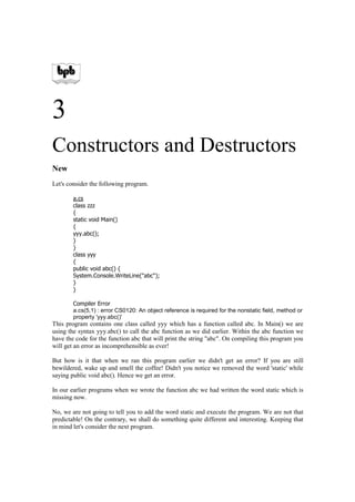 3
Constructors and Destructors
New
Let's consider the following program.

        a.cs
        class zzz
        {
        static void Main()
        {
        yyy.abc();
        }
        }
        class yyy
        {
        public void abc() {
        System.Console.WriteLine(quot;abcquot;);
        }
        }

        Compiler Error
        a.cs(5,1) : error CS0120: An object reference is required for the nonstatic field, method or
        property 'yyy.abc()'
This program contains one class called yyy which has a function called abc. In Main() we are
using the syntax yyy.abc() to call the abc function as we did earlier. Within the abc function we
have the code for the function abc that will print the string quot;abcquot;. On compiling this program you
will get an error as incomprehensible as ever!

But how is it that when we ran this program earlier we didn't get an error? If you are still
bewildered, wake up and smell the coffee! Didn't you notice we removed the word 'static' while
saying public void abc(). Hence we get an error.

In our earlier programs when we wrote the function abc we had written the word static which is
missing now.

No, we are not going to tell you to add the word static and execute the program. We are not that
predictable! On the contrary, we shall do something quite different and interesting. Keeping that
in mind let's consider the next program.