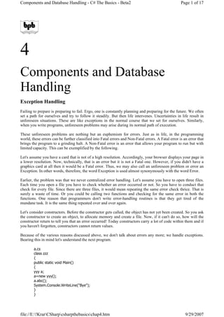 Components and Database Handling - C# The Basics - Beta2                                             Page 1 of 17




4
Components and Database
Handling
Exception Handling
Failing to prepare is preparing to fail. Ergo, one is constantly planning and preparing for the future. We often
set a path for ourselves and try to follow it steadily. But then life intervenes. Uncertainties in life result in
unforeseen situations. These are like exceptions in the normal course that we set for ourselves. Similarly,
when you write programs, unforeseen problems may arise during its normal path of execution.

These unforeseen problems are nothing but an euphemism for errors. Just as in life, in the programming
world, these errors can be further classified into Fatal errors and Non-Fatal errors. A Fatal error is an error that
brings the program to a grinding halt. A Non-Fatal error is an error that allows your program to run but with
limited capacity. This can be exemplified by the following.

Let's assume you have a card that is not of a high resolution. Accordingly, your browser displays your page in
a lower resolution. Now, technically, that is an error but it is not a Fatal one. However, if you didn't have a
graphics card at all then it would be a Fatal error. Thus, we may also call an unforeseen problem or error an
Exception. In other words, therefore, the word Exception is used almost synonymously with the word Error.

Earlier, the problem was that we never centralized error handling. Let's assume you have to open three files.
Each time you open a file you have to check whether an error occurred or not. So you have to conduct that
check for every file. Since there are three files, it would mean repeating the same error check thrice. That is
surely a waste of time. Or you could be calling two functions and checking for the same error in both the
functions. One reason that programmers don't write error-handling routines is that they get tired of the
mundane task. It is the same thing repeated over and over again.

Let's consider constructors. Before the constructor gets called, the object has not yet been created. So you ask
the constructor to create an object, to allocate memory and create a file. Now, if it can't do so, how will the
constructor return to tell you that an error occurred! Today constructors carry a lot of code within them and if
you haven't forgotten, constructors cannot return values.

Because of the various reasons discussed above, we don't talk about errors any more; we handle exceptions.
Bearing this in mind let's understand the next program.

        a.cs
        class zzz
        {
        public static void Main()
        {
        yyy a;
        a=new yyy();
        a.abc();
        System.Console.WriteLine(quot;Byequot;);
        }
        }




file://E:!KrarCSharpcsharpthebasicschap4.htm                                                        9/29/2007