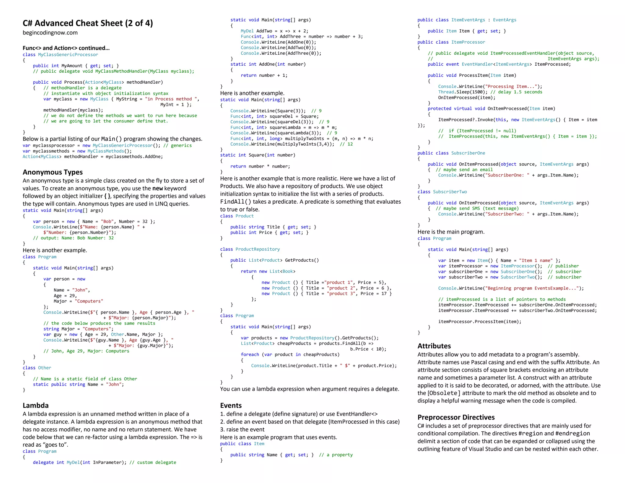 C# Advanced Cheat Sheet (2 of 4)
begincodingnow.com
Func<> and Action<> continued…
class MyClassGenericProcessor
{
public int MyAmount { get; set; }
// public delegate void MyClassMethodHandler(MyClass myclass);
public void Process(Action<MyClass> methodHandler)
{ // methodHandler is a delegate
// instantiate with object initialization syntax
var myclass = new MyClass { MyString = "in Process method ",
MyInt = 1 };
methodHandler(myclass);
// we do not define the methods we want to run here because
// we are going to let the consumer define that.
}
}
Below is a partial listing of our Main() program showing the changes.
var myclassprocessor = new MyClassGenericProcessor(); // generics
var myclassmethods = new MyClassMethods();
Action<MyClass> methodHandler = myclassmethods.AddOne;
Anonymous Types
An anonymous type is a simple class created on the fly to store a set of
values. To create an anonymous type, you use the new keyword
followed by an object initializer { }, specifying the properties and values
the type will contain. Anonymous types are used in LINQ queries.
static void Main(string[] args)
{
var person = new { Name = "Bob", Number = 32 };
Console.WriteLine($"Name: {person.Name} " +
$"Number: {person.Number}");
// output: Name: Bob Number: 32
}
Here is another example.
class Program
{
static void Main(string[] args)
{
var person = new
{
Name = "John",
Age = 29,
Major = "Computers"
};
Console.WriteLine($"{ person.Name }, Age { person.Age }, "
+ $"Major: {person.Major}");
// the code below produces the same results
string Major = "Computers";
var guy = new { Age = 29, Other.Name, Major };
Console.WriteLine($"{guy.Name }, Age {guy.Age }, "
+ $"Major: {guy.Major}");
// John, Age 29, Major: Computers
}
}
class Other
{
// Name is a static field of class Other
static public string Name = "John";
}
Lambda
A lambda expression is an unnamed method written in place of a
delegate instance. A lambda expression is an anonymous method that
has no access modifier, no name and no return statement. We have
code below that we can re-factor using a lambda expression. The => is
read as “goes to”.
class Program
{
delegate int MyDel(int InParameter); // custom delegate
static void Main(string[] args)
{
MyDel AddTwo = x => x + 2;
Func<int, int> AddThree = number => number + 3;
Console.WriteLine(AddOne(0));
Console.WriteLine(AddTwo(0));
Console.WriteLine(AddThree(0));
}
static int AddOne(int number)
{
return number + 1;
}
}
Here is another example.
static void Main(string[] args)
{
Console.WriteLine(Square(3)); // 9
Func<int, int> squareDel = Square;
Console.WriteLine(squareDel(3)); // 9
Func<int, int> squareLambda = m => m * m;
Console.WriteLine(squareLambda(3)); // 9
Func<int, int, long> multiplyTwoInts = (m, n) => m * n;
Console.WriteLine(multiplyTwoInts(3,4)); // 12
}
static int Square(int number)
{
return number * number;
}
Here is another example that is more realistic. Here we have a list of
Products. We also have a repository of products. We use object
initialization syntax to initialize the list with a series of products.
FindAll() takes a predicate. A predicate is something that evaluates
to true or false.
class Product
{
public string Title { get; set; }
public int Price { get; set; }
}
class ProductRepository
{
public List<Product> GetProducts()
{
return new List<Book>
{
new Product () { Title ="product 1", Price = 5},
new Product () { Title = "product 2", Price = 6 },
new Product () { Title = "product 3", Price = 17 }
};
}
}
class Program
{
static void Main(string[] args)
{
var products = new ProductRepository().GetProducts();
List<Product> cheapProducts = products.FindAll(b =>
b.Price < 10);
foreach (var product in cheapProducts)
{
Console.WriteLine(product.Title + " $" + product.Price);
}
}
}
You can use a lambda expression when argument requires a delegate.
Events
1. define a delegate (define signature) or use EventHandler<>
2. define an event based on that delegate (ItemProcessed in this case)
3. raise the event
Here is an example program that uses events.
public class Item
{
public string Name { get; set; } // a property
}
public class ItemEventArgs : EventArgs
{
public Item Item { get; set; }
}
public class ItemProcessor
{
// public delegate void ItemProcessedEventHandler(object source,
// ItemEventArgs args);
public event EventHandler<ItemEventArgs> ItemProcessed;
public void ProcessItem(Item item)
{
Console.WriteLine("Processing Item...");
Thread.Sleep(1500); // delay 1.5 seconds
OnItemProcessed(item);
}
protected virtual void OnItemProcessed(Item item)
{
ItemProcessed?.Invoke(this, new ItemEventArgs() { Item = item
});
// if (ItemProcessed != null)
// ItemProcessed(this, new ItemEventArgs() { Item = item });
}
}
public class SubscriberOne
{
public void OnItemProcessed(object source, ItemEventArgs args)
{ // maybe send an email
Console.WriteLine("SubscriberOne: " + args.Item.Name);
}
}
class SubscriberTwo
{
public void OnItemProcessed(object source, ItemEventArgs args)
{ // maybe send SMS (text message)
Console.WriteLine("SubscriberTwo: " + args.Item.Name);
}
}
Here is the main program.
class Program
{
static void Main(string[] args)
{
var item = new Item() { Name = "Item 1 name" };
var itemProcessor = new ItemProcessor(); // publisher
var subscriberOne = new SubscriberOne(); // subscriber
var subscriberTwo = new SubscriberTwo(); // subscriber
Console.WriteLine("Beginning program EventsExample...");
// itemProcessed is a list of pointers to methods
itemProcessor.ItemProcessed += subscriberOne.OnItemProcessed;
itemProcessor.ItemProcessed += subscriberTwo.OnItemProcessed;
itemProcessor.ProcessItem(item);
}
}
Attributes
Attributes allow you to add metadata to a program’s assembly.
Attribute names use Pascal casing and end with the suffix Attribute. An
attribute section consists of square brackets enclosing an attribute
name and sometimes a parameter list. A construct with an attribute
applied to it is said to be decorated, or adorned, with the attribute. Use
the [Obsolete] attribute to mark the old method as obsolete and to
display a helpful warning message when the code is compiled.
Preprocessor Directives
C# includes a set of preprocessor directives that are mainly used for
conditional compilation. The directives #region and #endregion
delimit a section of code that can be expanded or collapsed using the
outlining feature of Visual Studio and can be nested within each other.
 