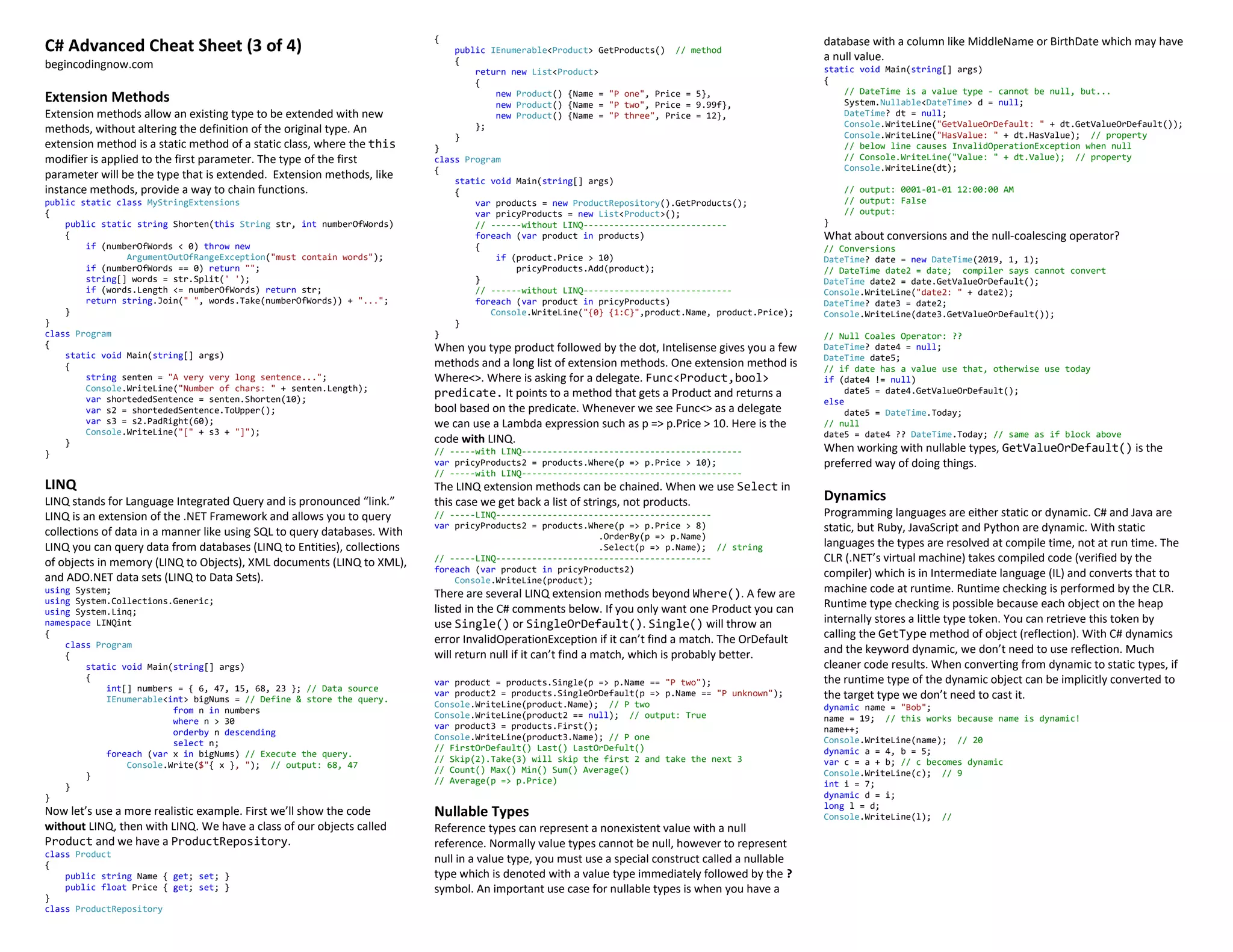 C# Advanced Cheat Sheet (3 of 4)
begincodingnow.com
Extension Methods
Extension methods allow an existing type to be extended with new
methods, without altering the definition of the original type. An
extension method is a static method of a static class, where the this
modifier is applied to the first parameter. The type of the first
parameter will be the type that is extended. Extension methods, like
instance methods, provide a way to chain functions.
public static class MyStringExtensions
{
public static string Shorten(this String str, int numberOfWords)
{
if (numberOfWords < 0) throw new
ArgumentOutOfRangeException("must contain words");
if (numberOfWords == 0) return "";
string[] words = str.Split(' ');
if (words.Length <= numberOfWords) return str;
return string.Join(" ", words.Take(numberOfWords)) + "...";
}
}
class Program
{
static void Main(string[] args)
{
string senten = "A very very long sentence...";
Console.WriteLine("Number of chars: " + senten.Length);
var shortededSentence = senten.Shorten(10);
var s2 = shortededSentence.ToUpper();
var s3 = s2.PadRight(60);
Console.WriteLine("[" + s3 + "]");
}
}
LINQ
LINQ stands for Language Integrated Query and is pronounced “link.”
LINQ is an extension of the .NET Framework and allows you to query
collections of data in a manner like using SQL to query databases. With
LINQ you can query data from databases (LINQ to Entities), collections
of objects in memory (LINQ to Objects), XML documents (LINQ to XML),
and ADO.NET data sets (LINQ to Data Sets).
using System;
using System.Collections.Generic;
using System.Linq;
namespace LINQint
{
class Program
{
static void Main(string[] args)
{
int[] numbers = { 6, 47, 15, 68, 23 }; // Data source
IEnumerable<int> bigNums = // Define & store the query.
from n in numbers
where n > 30
orderby n descending
select n;
foreach (var x in bigNums) // Execute the query.
Console.Write($"{ x }, "); // output: 68, 47
}
}
}
Now let’s use a more realistic example. First we’ll show the code
without LINQ, then with LINQ. We have a class of our objects called
Product and we have a ProductRepository.
class Product
{
public string Name { get; set; }
public float Price { get; set; }
}
class ProductRepository
{
public IEnumerable<Product> GetProducts() // method
{
return new List<Product>
{
new Product() {Name = "P one", Price = 5},
new Product() {Name = "P two", Price = 9.99f},
new Product() {Name = "P three", Price = 12},
};
}
}
class Program
{
static void Main(string[] args)
{
var products = new ProductRepository().GetProducts();
var pricyProducts = new List<Product>();
// ------without LINQ----------------------------
foreach (var product in products)
{
if (product.Price > 10)
pricyProducts.Add(product);
}
// ------without LINQ-----------------------------
foreach (var product in pricyProducts)
Console.WriteLine("{0} {1:C}",product.Name, product.Price);
}
}
When you type product followed by the dot, Intelisense gives you a few
methods and a long list of extension methods. One extension method is
Where<>. Where is asking for a delegate. Func<Product,bool>
predicate. It points to a method that gets a Product and returns a
bool based on the predicate. Whenever we see Func<> as a delegate
we can use a Lambda expression such as p => p.Price > 10. Here is the
code with LINQ.
// -----with LINQ-------------------------------------------
var pricyProducts2 = products.Where(p => p.Price > 10);
// -----with LINQ-------------------------------------------
The LINQ extension methods can be chained. When we use Select in
this case we get back a list of strings, not products.
// -----LINQ------------------------------------------
var pricyProducts2 = products.Where(p => p.Price > 8)
.OrderBy(p => p.Name)
.Select(p => p.Name); // string
// -----LINQ------------------------------------------
foreach (var product in pricyProducts2)
Console.WriteLine(product);
There are several LINQ extension methods beyond Where(). A few are
listed in the C# comments below. If you only want one Product you can
use Single() or SingleOrDefault(). Single() will throw an
error InvalidOperationException if it can’t find a match. The OrDefault
will return null if it can’t find a match, which is probably better.
var product = products.Single(p => p.Name == "P two");
var product2 = products.SingleOrDefault(p => p.Name == "P unknown");
Console.WriteLine(product.Name); // P two
Console.WriteLine(product2 == null); // output: True
var product3 = products.First();
Console.WriteLine(product3.Name); // P one
// FirstOrDefault() Last() LastOrDefult()
// Skip(2).Take(3) will skip the first 2 and take the next 3
// Count() Max() Min() Sum() Average()
// Average(p => p.Price)
Nullable Types
Reference types can represent a nonexistent value with a null
reference. Normally value types cannot be null, however to represent
null in a value type, you must use a special construct called a nullable
type which is denoted with a value type immediately followed by the ?
symbol. An important use case for nullable types is when you have a
database with a column like MiddleName or BirthDate which may have
a null value.
static void Main(string[] args)
{
// DateTime is a value type - cannot be null, but...
System.Nullable<DateTime> d = null;
DateTime? dt = null;
Console.WriteLine("GetValueOrDefault: " + dt.GetValueOrDefault());
Console.WriteLine("HasValue: " + dt.HasValue); // property
// below line causes InvalidOperationException when null
// Console.WriteLine("Value: " + dt.Value); // property
Console.WriteLine(dt);
// output: 0001-01-01 12:00:00 AM
// output: False
// output:
}
What about conversions and the null-coalescing operator?
// Conversions
DateTime? date = new DateTime(2019, 1, 1);
// DateTime date2 = date; compiler says cannot convert
DateTime date2 = date.GetValueOrDefault();
Console.WriteLine("date2: " + date2);
DateTime? date3 = date2;
Console.WriteLine(date3.GetValueOrDefault());
// Null Coales Operator: ??
DateTime? date4 = null;
DateTime date5;
// if date has a value use that, otherwise use today
if (date4 != null)
date5 = date4.GetValueOrDefault();
else
date5 = DateTime.Today;
// null
date5 = date4 ?? DateTime.Today; // same as if block above
When working with nullable types, GetValueOrDefault() is the
preferred way of doing things.
Dynamics
Programming languages are either static or dynamic. C# and Java are
static, but Ruby, JavaScript and Python are dynamic. With static
languages the types are resolved at compile time, not at run time. The
CLR (.NET’s virtual machine) takes compiled code (verified by the
compiler) which is in Intermediate language (IL) and converts that to
machine code at runtime. Runtime checking is performed by the CLR.
Runtime type checking is possible because each object on the heap
internally stores a little type token. You can retrieve this token by
calling the GetType method of object (reflection). With C# dynamics
and the keyword dynamic, we don’t need to use reflection. Much
cleaner code results. When converting from dynamic to static types, if
the runtime type of the dynamic object can be implicitly converted to
the target type we don’t need to cast it.
dynamic name = "Bob";
name = 19; // this works because name is dynamic!
name++;
Console.WriteLine(name); // 20
dynamic a = 4, b = 5;
var c = a + b; // c becomes dynamic
Console.WriteLine(c); // 9
int i = 7;
dynamic d = i;
long l = d;
Console.WriteLine(l); //
 