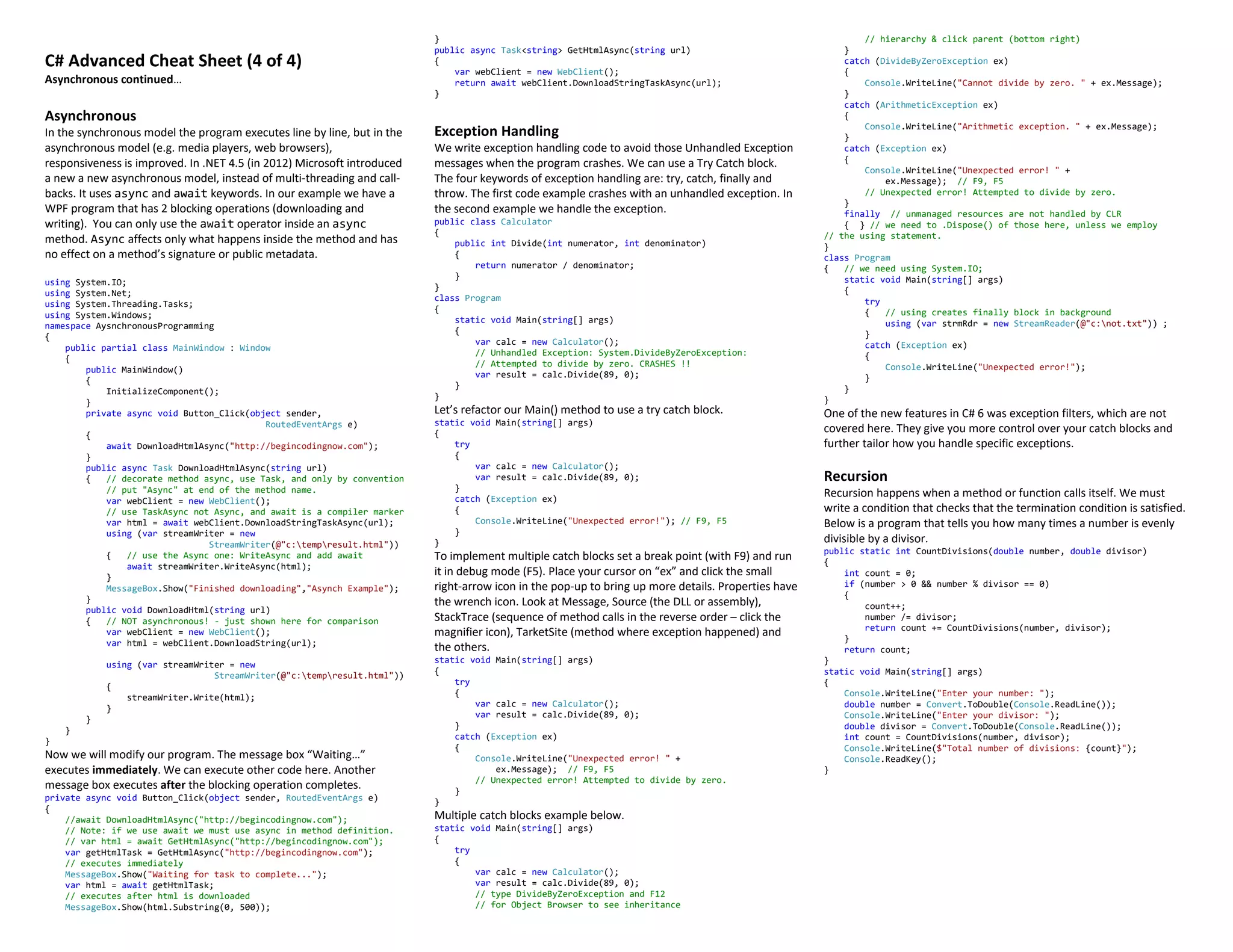C# Advanced Cheat Sheet (4 of 4)
Asynchronous continued…
Asynchronous
In the synchronous model the program executes line by line, but in the
asynchronous model (e.g. media players, web browsers),
responsiveness is improved. In .NET 4.5 (in 2012) Microsoft introduced
a new a new asynchronous model, instead of multi-threading and call-
backs. It uses async and await keywords. In our example we have a
WPF program that has 2 blocking operations (downloading and
writing). You can only use the await operator inside an async
method. Async affects only what happens inside the method and has
no effect on a method’s signature or public metadata.
using System.IO;
using System.Net;
using System.Threading.Tasks;
using System.Windows;
namespace AysnchronousProgramming
{
public partial class MainWindow : Window
{
public MainWindow()
{
InitializeComponent();
}
private async void Button_Click(object sender,
RoutedEventArgs e)
{
await DownloadHtmlAsync("http://begincodingnow.com");
}
public async Task DownloadHtmlAsync(string url)
{ // decorate method async, use Task, and only by convention
// put "Async" at end of the method name.
var webClient = new WebClient();
// use TaskAsync not Async, and await is a compiler marker
var html = await webClient.DownloadStringTaskAsync(url);
using (var streamWriter = new
StreamWriter(@"c:tempresult.html"))
{ // use the Async one: WriteAsync and add await
await streamWriter.WriteAsync(html);
}
MessageBox.Show("Finished downloading","Asynch Example");
}
public void DownloadHtml(string url)
{ // NOT asynchronous! - just shown here for comparison
var webClient = new WebClient();
var html = webClient.DownloadString(url);
using (var streamWriter = new
StreamWriter(@"c:tempresult.html"))
{
streamWriter.Write(html);
}
}
}
}
Now we will modify our program. The message box “Waiting…”
executes immediately. We can execute other code here. Another
message box executes after the blocking operation completes.
private async void Button_Click(object sender, RoutedEventArgs e)
{
//await DownloadHtmlAsync("http://begincodingnow.com");
// Note: if we use await we must use async in method definition.
// var html = await GetHtmlAsync("http://begincodingnow.com");
var getHtmlTask = GetHtmlAsync("http://begincodingnow.com");
// executes immediately
MessageBox.Show("Waiting for task to complete...");
var html = await getHtmlTask;
// executes after html is downloaded
MessageBox.Show(html.Substring(0, 500));
}
public async Task<string> GetHtmlAsync(string url)
{
var webClient = new WebClient();
return await webClient.DownloadStringTaskAsync(url);
}
Exception Handling
We write exception handling code to avoid those Unhandled Exception
messages when the program crashes. We can use a Try Catch block.
The four keywords of exception handling are: try, catch, finally and
throw. The first code example crashes with an unhandled exception. In
the second example we handle the exception.
public class Calculator
{
public int Divide(int numerator, int denominator)
{
return numerator / denominator;
}
}
class Program
{
static void Main(string[] args)
{
var calc = new Calculator();
// Unhandled Exception: System.DivideByZeroException:
// Attempted to divide by zero. CRASHES !!
var result = calc.Divide(89, 0);
}
}
Let’s refactor our Main() method to use a try catch block.
static void Main(string[] args)
{
try
{
var calc = new Calculator();
var result = calc.Divide(89, 0);
}
catch (Exception ex)
{
Console.WriteLine("Unexpected error!"); // F9, F5
}
}
To implement multiple catch blocks set a break point (with F9) and run
it in debug mode (F5). Place your cursor on “ex” and click the small
right-arrow icon in the pop-up to bring up more details. Properties have
the wrench icon. Look at Message, Source (the DLL or assembly),
StackTrace (sequence of method calls in the reverse order – click the
magnifier icon), TarketSite (method where exception happened) and
the others.
static void Main(string[] args)
{
try
{
var calc = new Calculator();
var result = calc.Divide(89, 0);
}
catch (Exception ex)
{
Console.WriteLine("Unexpected error! " +
ex.Message); // F9, F5
// Unexpected error! Attempted to divide by zero.
}
}
Multiple catch blocks example below.
static void Main(string[] args)
{
try
{
var calc = new Calculator();
var result = calc.Divide(89, 0);
// type DivideByZeroException and F12
// for Object Browser to see inheritance
// hierarchy & click parent (bottom right)
}
catch (DivideByZeroException ex)
{
Console.WriteLine("Cannot divide by zero. " + ex.Message);
}
catch (ArithmeticException ex)
{
Console.WriteLine("Arithmetic exception. " + ex.Message);
}
catch (Exception ex)
{
Console.WriteLine("Unexpected error! " +
ex.Message); // F9, F5
// Unexpected error! Attempted to divide by zero.
}
finally // unmanaged resources are not handled by CLR
{ } // we need to .Dispose() of those here, unless we employ
// the using statement.
}
class Program
{ // we need using System.IO;
static void Main(string[] args)
{
try
{ // using creates finally block in background
using (var strmRdr = new StreamReader(@"c:not.txt")) ;
}
catch (Exception ex)
{
Console.WriteLine("Unexpected error!");
}
}
}
One of the new features in C# 6 was exception filters, which are not
covered here. They give you more control over your catch blocks and
further tailor how you handle specific exceptions.
Recursion
Recursion happens when a method or function calls itself. We must
write a condition that checks that the termination condition is satisfied.
Below is a program that tells you how many times a number is evenly
divisible by a divisor.
public static int CountDivisions(double number, double divisor)
{
int count = 0;
if (number > 0 && number % divisor == 0)
{
count++;
number /= divisor;
return count += CountDivisions(number, divisor);
}
return count;
}
static void Main(string[] args)
{
Console.WriteLine("Enter your number: ");
double number = Convert.ToDouble(Console.ReadLine());
Console.WriteLine("Enter your divisor: ");
double divisor = Convert.ToDouble(Console.ReadLine());
int count = CountDivisions(number, divisor);
Console.WriteLine($"Total number of divisions: {count}");
Console.ReadKey();
}
 