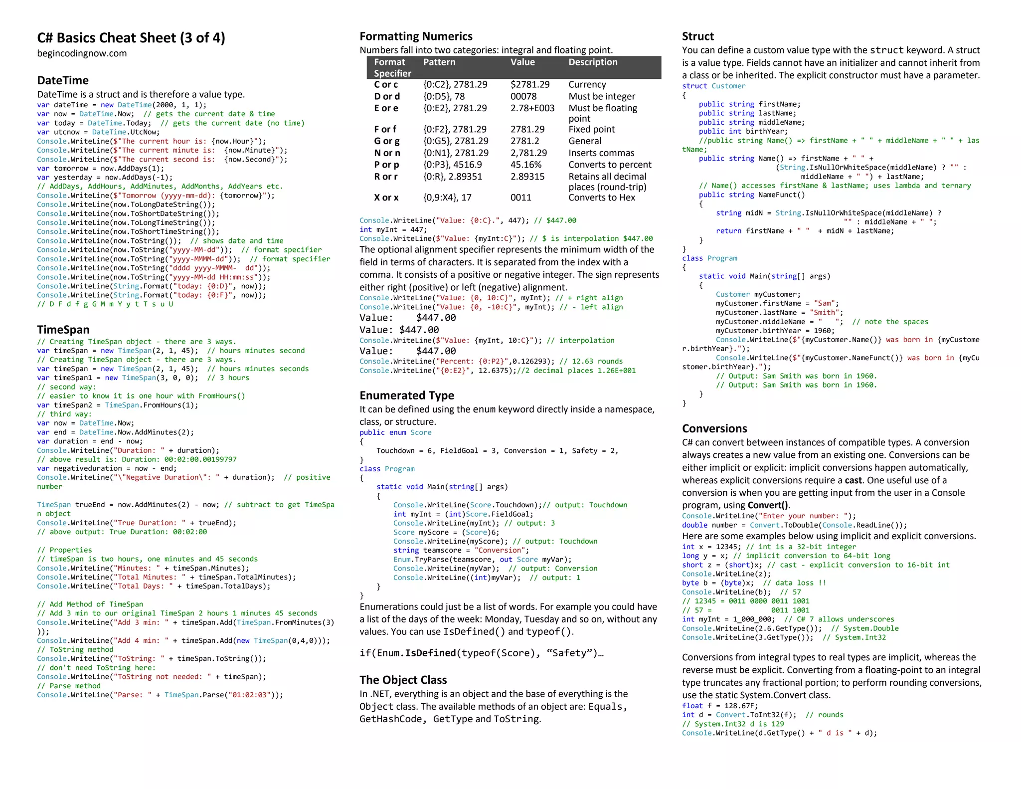 C# Basics Cheat Sheet (3 of 4)
begincodingnow.com
DateTime
DateTime is a struct and is therefore a value type.
var dateTime = new DateTime(2000, 1, 1);
var now = DateTime.Now; // gets the current date & time
var today = DateTime.Today; // gets the current date (no time)
var utcnow = DateTime.UtcNow;
Console.WriteLine($"The current hour is: {now.Hour}");
Console.WriteLine($"The current minute is: {now.Minute}");
Console.WriteLine($"The current second is: {now.Second}");
var tomorrow = now.AddDays(1);
var yesterday = now.AddDays(-1);
// AddDays, AddHours, AddMinutes, AddMonths, AddYears etc.
Console.WriteLine($"Tomorrow (yyyy-mm-dd): {tomorrow}");
Console.WriteLine(now.ToLongDateString());
Console.WriteLine(now.ToShortDateString());
Console.WriteLine(now.ToLongTimeString());
Console.WriteLine(now.ToShortTimeString());
Console.WriteLine(now.ToString()); // shows date and time
Console.WriteLine(now.ToString("yyyy-MM-dd")); // format specifier
Console.WriteLine(now.ToString("yyyy-MMMM-dd")); // format specifier
Console.WriteLine(now.ToString("dddd yyyy-MMMM- dd"));
Console.WriteLine(now.ToString("yyyy-MM-dd HH:mm:ss"));
Console.WriteLine(String.Format("today: {0:D}", now));
Console.WriteLine(String.Format("today: {0:F}", now));
// D F d f g G M m Y y t T s u U
TimeSpan
// Creating TimeSpan object - there are 3 ways.
var timeSpan = new TimeSpan(2, 1, 45); // hours minutes second
// Creating TimeSpan object - there are 3 ways.
var timeSpan = new TimeSpan(2, 1, 45); // hours minutes seconds
var timeSpan1 = new TimeSpan(3, 0, 0); // 3 hours
// second way:
// easier to know it is one hour with FromHours()
var timeSpan2 = TimeSpan.FromHours(1);
// third way:
var now = DateTime.Now;
var end = DateTime.Now.AddMinutes(2);
var duration = end - now;
Console.WriteLine("Duration: " + duration);
// above result is: Duration: 00:02:00.00199797
var negativeduration = now - end;
Console.WriteLine(""Negative Duration": " + duration); // positive
number
TimeSpan trueEnd = now.AddMinutes(2) - now; // subtract to get TimeSpa
n object
Console.WriteLine("True Duration: " + trueEnd);
// above output: True Duration: 00:02:00
// Properties
// timeSpan is two hours, one minutes and 45 seconds
Console.WriteLine("Minutes: " + timeSpan.Minutes);
Console.WriteLine("Total Minutes: " + timeSpan.TotalMinutes);
Console.WriteLine("Total Days: " + timeSpan.TotalDays);
// Add Method of TimeSpan
// Add 3 min to our original TimeSpan 2 hours 1 minutes 45 seconds
Console.WriteLine("Add 3 min: " + timeSpan.Add(TimeSpan.FromMinutes(3)
));
Console.WriteLine("Add 4 min: " + timeSpan.Add(new TimeSpan(0,4,0)));
// ToString method
Console.WriteLine("ToString: " + timeSpan.ToString());
// don't need ToString here:
Console.WriteLine("ToString not needed: " + timeSpan);
// Parse method
Console.WriteLine("Parse: " + TimeSpan.Parse("01:02:03"));
Formatting Numerics
Numbers fall into two categories: integral and floating point.
Format
Specifier
Pattern Value Description
C or c {0:C2}, 2781.29 $2781.29 Currency
D or d {0:D5}, 78 00078 Must be integer
E or e {0:E2}, 2781.29 2.78+E003 Must be floating
point
F or f {0:F2}, 2781.29 2781.29 Fixed point
G or g {0:G5}, 2781.29 2781.2 General
N or n {0:N1}, 2781.29 2,781.29 Inserts commas
P or p {0:P3}, 4516.9 45.16% Converts to percent
R or r {0:R}, 2.89351 2.89315 Retains all decimal
places (round-trip)
X or x {0,9:X4}, 17 0011 Converts to Hex
Console.WriteLine("Value: {0:C}.", 447); // $447.00
int myInt = 447;
Console.WriteLine($"Value: {myInt:C}"); // $ is interpolation $447.00
The optional alignment specifier represents the minimum width of the
field in terms of characters. It is separated from the index with a
comma. It consists of a positive or negative integer. The sign represents
either right (positive) or left (negative) alignment.
Console.WriteLine("Value: {0, 10:C}", myInt); // + right align
Console.WriteLine("Value: {0, -10:C}", myInt); // - left align
Value: $447.00
Value: $447.00
Console.WriteLine($"Value: {myInt, 10:C}"); // interpolation
Value: $447.00
Console.WriteLine("Percent: {0:P2}",0.126293); // 12.63 rounds
Console.WriteLine("{0:E2}", 12.6375);//2 decimal places 1.26E+001
Enumerated Type
It can be defined using the enum keyword directly inside a namespace,
class, or structure.
public enum Score
{
Touchdown = 6, FieldGoal = 3, Conversion = 1, Safety = 2,
}
class Program
{
static void Main(string[] args)
{
Console.WriteLine(Score.Touchdown);// output: Touchdown
int myInt = (int)Score.FieldGoal;
Console.WriteLine(myInt); // output: 3
Score myScore = (Score)6;
Console.WriteLine(myScore); // output: Touchdown
string teamscore = "Conversion";
Enum.TryParse(teamscore, out Score myVar);
Console.WriteLine(myVar); // output: Conversion
Console.WriteLine((int)myVar); // output: 1
}
}
Enumerations could just be a list of words. For example you could have
a list of the days of the week: Monday, Tuesday and so on, without any
values. You can use IsDefined() and typeof().
if(Enum.IsDefined(typeof(Score), “Safety”)…
The Object Class
In .NET, everything is an object and the base of everything is the
Object class. The available methods of an object are: Equals,
GetHashCode, GetType and ToString.
Struct
You can define a custom value type with the struct keyword. A struct
is a value type. Fields cannot have an initializer and cannot inherit from
a class or be inherited. The explicit constructor must have a parameter.
struct Customer
{
public string firstName;
public string lastName;
public string middleName;
public int birthYear;
//public string Name() => firstName + " " + middleName + " " + las
tName;
public string Name() => firstName + " " +
(String.IsNullOrWhiteSpace(middleName) ? "" :
middleName + " ") + lastName;
// Name() accesses firstName & lastName; uses lambda and ternary
public string NameFunct()
{
string midN = String.IsNullOrWhiteSpace(middleName) ?
"" : middleName + " ";
return firstName + " " + midN + lastName;
}
}
class Program
{
static void Main(string[] args)
{
Customer myCustomer;
myCustomer.firstName = "Sam";
myCustomer.lastName = "Smith";
myCustomer.middleName = " "; // note the spaces
myCustomer.birthYear = 1960;
Console.WriteLine($"{myCustomer.Name()} was born in {myCustome
r.birthYear}.");
Console.WriteLine($"{myCustomer.NameFunct()} was born in {myCu
stomer.birthYear}.");
// Output: Sam Smith was born in 1960.
// Output: Sam Smith was born in 1960.
}
}
Conversions
C# can convert between instances of compatible types. A conversion
always creates a new value from an existing one. Conversions can be
either implicit or explicit: implicit conversions happen automatically,
whereas explicit conversions require a cast. One useful use of a
conversion is when you are getting input from the user in a Console
program, using Convert().
Console.WriteLine("Enter your number: ");
double number = Convert.ToDouble(Console.ReadLine());
Here are some examples below using implicit and explicit conversions.
int x = 12345; // int is a 32-bit integer
long y = x; // implicit conversion to 64-bit long
short z = (short)x; // cast - explicit conversion to 16-bit int
Console.WriteLine(z);
byte b = (byte)x; // data loss !!
Console.WriteLine(b); // 57
// 12345 = 1001
0011
0000
0011
// 57 = 1001
0011
int myInt = 1_000_000; // C# 7 allows underscores
Console.WriteLine(2.6.GetType()); // System.Double
Console.WriteLine(3.GetType()); // System.Int32
Conversions from integral types to real types are implicit, whereas the
reverse must be explicit. Converting from a floating-point to an integral
type truncates any fractional portion; to perform rounding conversions,
use the static System.Convert class.
float f = 128.67F;
int d = Convert.ToInt32(f); // rounds
// System.Int32 d is 129
Console.WriteLine(d.GetType() + " d is " + d);
 
