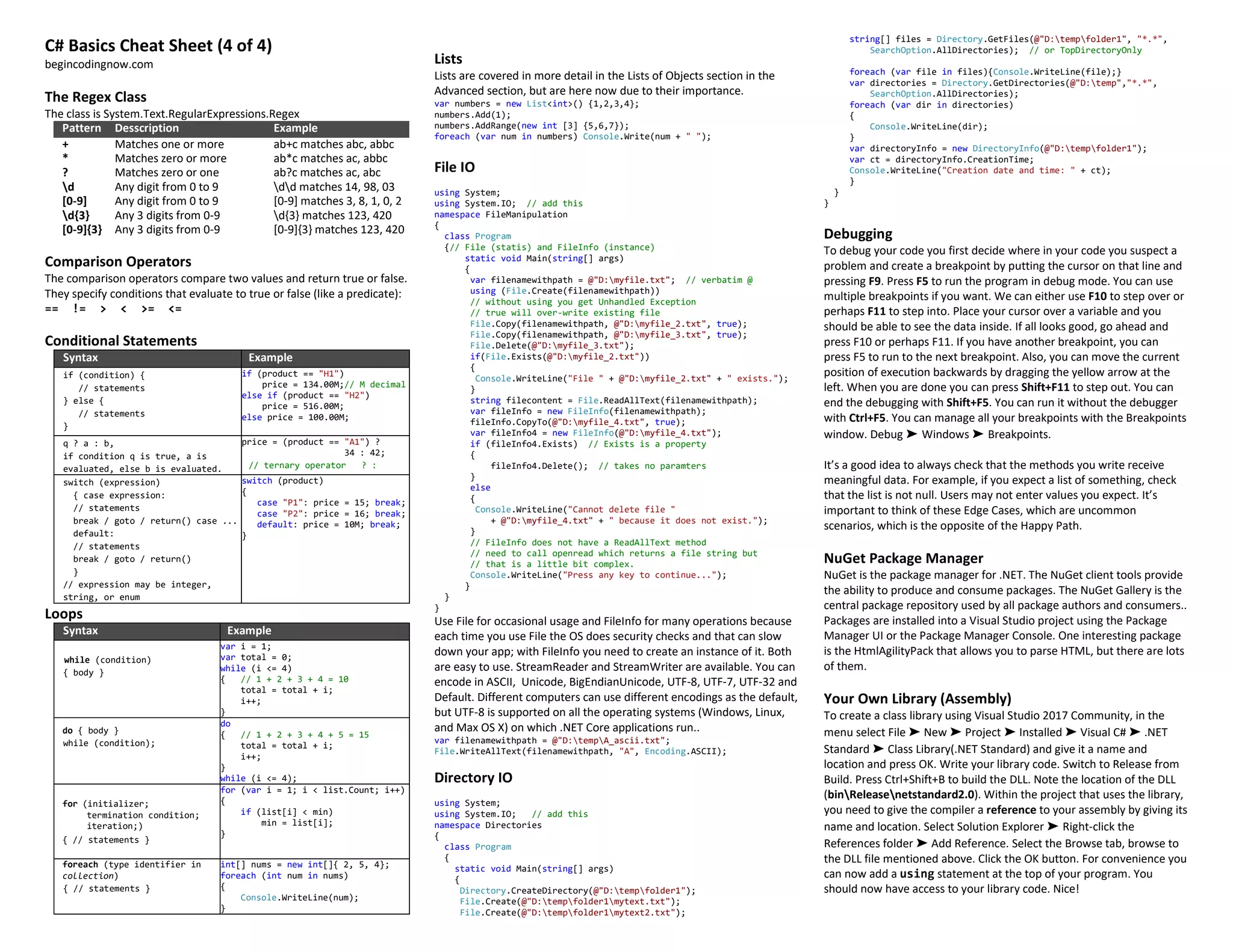 C# Basics Cheat Sheet (4 of 4)
begincodingnow.com
The Regex Class
The class is System.Text.RegularExpressions.Regex
Pattern Desscription Example
+ Matches one or more ab+c matches abc, abbc
* Matches zero or more ab*c matches ac, abbc
? Matches zero or one ab?c matches ac, abc
d Any digit from 0 to 9 dd matches 14, 98, 03
[0-9] Any digit from 0 to 9 [0-9] matches 3, 8, 1, 0, 2
d{3} Any 3 digits from 0-9 d{3} matches 123, 420
[0-9]{3} Any 3 digits from 0-9 [0-9]{3} matches 123, 420
Comparison Operators
The comparison operators compare two values and return true or false.
They specify conditions that evaluate to true or false (like a predicate):
== != > < >= <=
Conditional Statements
Syntax Example
if (condition) {
// statements
} else {
// statements
}
if (product == "H1")
price = 134.00M;// M decimal
else if (product == "H2")
price = 516.00M;
else price = 100.00M;
q ? a : b,
if condition q is true, a is
evaluated, else b is evaluated.
price = (product == "A1") ?
34 : 42;
// ternary operator ? :
switch (expression)
{ case expression:
// statements
break / goto / return() case ...
default:
// statements
break / goto / return()
}
// expression may be integer,
string, or enum
switch (product)
{
case "P1": price = 15; break;
case "P2": price = 16; break;
default: price = 10M; break;
}
Loops
Syntax Example
while (condition)
{ body }
var i = 1;
var total = 0;
while (i <= 4)
{ // 1 + 2 + 3 + 4 = 10
total = total + i;
i++;
}
do { body }
while (condition);
do
{ // 1 + 2 + 3 + 4 + 5 = 15
total = total + i;
i++;
}
while (i <= 4);
for (initializer;
termination condition;
iteration;)
{ // statements }
for (var i = 1; i < list.Count; i++)
{
if (list[i] < min)
min = list[i];
}
foreach (type identifier in
collection)
{ // statements }
int[] nums = new int[]{ 2, 5, 4};
foreach (int num in nums)
{
Console.WriteLine(num);
}
Lists
Lists are covered in more detail in the Lists of Objects section in the
Advanced section, but are here now due to their importance.
var numbers = new List<int>() {1,2,3,4};
numbers.Add(1);
numbers.AddRange(new int [3] {5,6,7});
foreach (var num in numbers) Console.Write(num + " ");
File IO
using System;
using System.IO; // add this
namespace FileManipulation
{
class Program
{// File (statis) and FileInfo (instance)
static void Main(string[] args)
{
var filenamewithpath = @"D:myfile.txt"; // verbatim @
using (File.Create(filenamewithpath))
// without using you get Unhandled Exception
// true will over-write existing file
File.Copy(filenamewithpath, @"D:myfile_2.txt", true);
File.Copy(filenamewithpath, @"D:myfile_3.txt", true);
File.Delete(@"D:myfile_3.txt");
if(File.Exists(@"D:myfile_2.txt"))
{
Console.WriteLine("File " + @"D:myfile_2.txt" + " exists.");
}
string filecontent = File.ReadAllText(filenamewithpath);
var fileInfo = new FileInfo(filenamewithpath);
fileInfo.CopyTo(@"D:myfile_4.txt", true);
var fileInfo4 = new FileInfo(@"D:myfile_4.txt");
if (fileInfo4.Exists) // Exists is a property
{
fileInfo4.Delete(); // takes no paramters
}
else
{
Console.WriteLine("Cannot delete file "
+ @"D:myfile_4.txt" + " because it does not exist.");
}
// FileInfo does not have a ReadAllText method
// need to call openread which returns a file string but
// that is a little bit complex.
Console.WriteLine("Press any key to continue...");
}
}
}
Use File for occasional usage and FileInfo for many operations because
each time you use File the OS does security checks and that can slow
down your app; with FileInfo you need to create an instance of it. Both
are easy to use. StreamReader and StreamWriter are available. You can
encode in ASCII, Unicode, BigEndianUnicode, UTF-8, UTF-7, UTF-32 and
Default. Different computers can use different encodings as the default,
but UTF-8 is supported on all the operating systems (Windows, Linux,
and Max OS X) on which .NET Core applications run..
var filenamewithpath = @"D:tempA_ascii.txt";
File.WriteAllText(filenamewithpath, "A", Encoding.ASCII);
Directory IO
using System;
using System.IO; // add this
namespace Directories
{
class Program
{
static void Main(string[] args)
{
Directory.CreateDirectory(@"D:tempfolder1");
File.Create(@"D:tempfolder1mytext.txt");
File.Create(@"D:tempfolder1mytext2.txt");
string[] files = Directory.GetFiles(@"D:tempfolder1", "*.*",
SearchOption.AllDirectories); // or TopDirectoryOnly
foreach (var file in files){Console.WriteLine(file);}
var directories = Directory.GetDirectories(@"D:temp","*.*",
SearchOption.AllDirectories);
foreach (var dir in directories)
{
Console.WriteLine(dir);
}
var directoryInfo = new DirectoryInfo(@"D:tempfolder1");
var ct = directoryInfo.CreationTime;
Console.WriteLine("Creation date and time: " + ct);
}
}
}
Debugging
To debug your code you first decide where in your code you suspect a
problem and create a breakpoint by putting the cursor on that line and
pressing F9. Press F5 to run the program in debug mode. You can use
multiple breakpoints if you want. We can either use F10 to step over or
perhaps F11 to step into. Place your cursor over a variable and you
should be able to see the data inside. If all looks good, go ahead and
press F10 or perhaps F11. If you have another breakpoint, you can
press F5 to run to the next breakpoint. Also, you can move the current
position of execution backwards by dragging the yellow arrow at the
left. When you are done you can press Shift+F11 to step out. You can
end the debugging with Shift+F5. You can run it without the debugger
with Ctrl+F5. You can manage all your breakpoints with the Breakpoints
window. Debug ➤ Windows ➤ Breakpoints.
It’s a good idea to always check that the methods you write receive
meaningful data. For example, if you expect a list of something, check
that the list is not null. Users may not enter values you expect. It’s
important to think of these Edge Cases, which are uncommon
scenarios, which is the opposite of the Happy Path.
NuGet Package Manager
NuGet is the package manager for .NET. The NuGet client tools provide
the ability to produce and consume packages. The NuGet Gallery is the
central package repository used by all package authors and consumers..
Packages are installed into a Visual Studio project using the Package
Manager UI or the Package Manager Console. One interesting package
is the HtmlAgilityPack that allows you to parse HTML, but there are lots
of them.
Your Own Library (Assembly)
To create a class library using Visual Studio 2017 Community, in the
menu select File ➤ New ➤ Project ➤ Installed ➤ Visual C# ➤ .NET
Standard ➤ Class Library(.NET Standard) and give it a name and
location and press OK. Write your library code. Switch to Release from
Build. Press Ctrl+Shift+B to build the DLL. Note the location of the DLL
(binReleasenetstandard2.0). Within the project that uses the library,
you need to give the compiler a reference to your assembly by giving its
name and location. Select Solution Explorer ➤ Right-click the
References folder ➤ Add Reference. Select the Browse tab, browse to
the DLL file mentioned above. Click the OK button. For convenience you
can now add a using statement at the top of your program. You
should now have access to your library code. Nice!
 