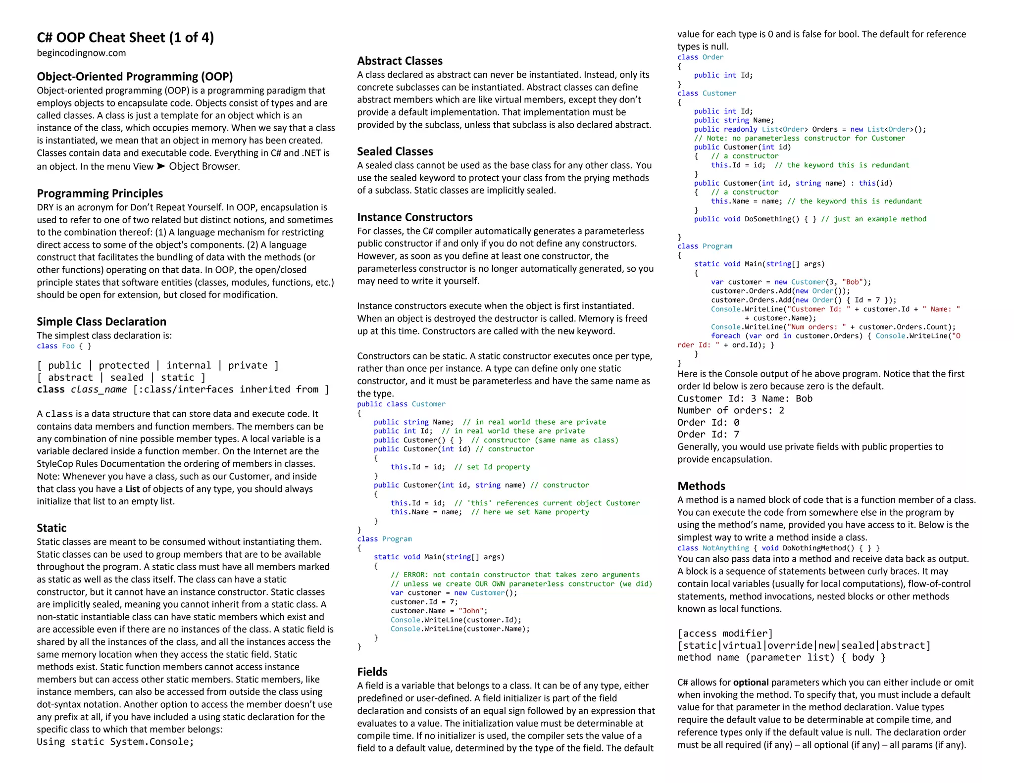 C# OOP Cheat Sheet (1 of 4)
begincodingnow.com
Object-Oriented Programming (OOP)
Object-oriented programming (OOP) is a programming paradigm that
employs objects to encapsulate code. Objects consist of types and are
called classes. A class is just a template for an object which is an
instance of the class, which occupies memory. When we say that a class
is instantiated, we mean that an object in memory has been created.
Classes contain data and executable code. Everything in C# and .NET is
an object. In the menu View ➤ Object Browser.
Programming Principles
DRY is an acronym for Don’t Repeat Yourself. In OOP, encapsulation is
used to refer to one of two related but distinct notions, and sometimes
to the combination thereof: (1) A language mechanism for restricting
direct access to some of the object's components. (2) A language
construct that facilitates the bundling of data with the methods (or
other functions) operating on that data. In OOP, the open/closed
principle states that software entities (classes, modules, functions, etc.)
should be open for extension, but closed for modification.
Simple Class Declaration
The simplest class declaration is:
class Foo { }
[ public | protected | internal | private ]
[ abstract | sealed | static ]
class class_name [:class/interfaces inherited from ]
A class is a data structure that can store data and execute code. It
contains data members and function members. The members can be
any combination of nine possible member types. A local variable is a
variable declared inside a function member. On the Internet are the
StyleCop Rules Documentation the ordering of members in classes.
Note: Whenever you have a class, such as our Customer, and inside
that class you have a List of objects of any type, you should always
initialize that list to an empty list.
Static
Static classes are meant to be consumed without instantiating them.
Static classes can be used to group members that are to be available
throughout the program. A static class must have all members marked
as static as well as the class itself. The class can have a static
constructor, but it cannot have an instance constructor. Static classes
are implicitly sealed, meaning you cannot inherit from a static class. A
non-static instantiable class can have static members which exist and
are accessible even if there are no instances of the class. A static field is
shared by all the instances of the class, and all the instances access the
same memory location when they access the static field. Static
methods exist. Static function members cannot access instance
members but can access other static members. Static members, like
instance members, can also be accessed from outside the class using
dot-syntax notation. Another option to access the member doesn’t use
any prefix at all, if you have included a using static declaration for the
specific class to which that member belongs:
Using static System.Console;
Abstract Classes
A class declared as abstract can never be instantiated. Instead, only its
concrete subclasses can be instantiated. Abstract classes can define
abstract members which are like virtual members, except they don’t
provide a default implementation. That implementation must be
provided by the subclass, unless that subclass is also declared abstract.
Sealed Classes
A sealed class cannot be used as the base class for any other class. You
use the sealed keyword to protect your class from the prying methods
of a subclass. Static classes are implicitly sealed.
Instance Constructors
For classes, the C# compiler automatically generates a parameterless
public constructor if and only if you do not define any constructors.
However, as soon as you define at least one constructor, the
parameterless constructor is no longer automatically generated, so you
may need to write it yourself.
Instance constructors execute when the object is first instantiated.
When an object is destroyed the destructor is called. Memory is freed
up at this time. Constructors are called with the new keyword.
Constructors can be static. A static constructor executes once per type,
rather than once per instance. A type can define only one static
constructor, and it must be parameterless and have the same name as
the type.
public class Customer
{
public string Name; // in real world these are private
public int Id; // in real world these are private
public Customer() { } // constructor (same name as class)
public Customer(int id) // constructor
{
this.Id = id; // set Id property
}
public Customer(int id, string name) // constructor
{
this.Id = id; // 'this' references current object Customer
this.Name = name; // here we set Name property
}
}
class Program
{
static void Main(string[] args)
{
// ERROR: not contain constructor that takes zero arguments
// unless we create OUR OWN parameterless constructor (we did)
var customer = new Customer();
customer.Id = 7;
customer.Name = "John";
Console.WriteLine(customer.Id);
Console.WriteLine(customer.Name);
}
}
Fields
A field is a variable that belongs to a class. It can be of any type, either
predefined or user-defined. A field initializer is part of the field
declaration and consists of an equal sign followed by an expression that
evaluates to a value. The initialization value must be determinable at
compile time. If no initializer is used, the compiler sets the value of a
field to a default value, determined by the type of the field. The default
value for each type is 0 and is false for bool. The default for reference
types is null.
class Order
{
public int Id;
}
class Customer
{
public int Id;
public string Name;
public readonly List<Order> Orders = new List<Order>();
// Note: no parameterless constructor for Customer
public Customer(int id)
{ // a constructor
this.Id = id; // the keyword this is redundant
}
public Customer(int id, string name) : this(id)
{ // a constructor
this.Name = name; // the keyword this is redundant
}
public void DoSomething() { } // just an example method
}
class Program
{
static void Main(string[] args)
{
var customer = new Customer(3, "Bob");
customer.Orders.Add(new Order());
customer.Orders.Add(new Order() { Id = 7 });
Console.WriteLine("Customer Id: " + customer.Id + " Name: "
+ customer.Name);
Console.WriteLine("Num orders: " + customer.Orders.Count);
foreach (var ord in customer.Orders) { Console.WriteLine("O
rder Id: " + ord.Id); }
}
}
Here is the Console output of he above program. Notice that the first
order Id below is zero because zero is the default.
Customer Id: 3 Name: Bob
Number of orders: 2
Order Id: 0
Order Id: 7
Generally, you would use private fields with public properties to
provide encapsulation.
Methods
A method is a named block of code that is a function member of a class.
You can execute the code from somewhere else in the program by
using the method’s name, provided you have access to it. Below is the
simplest way to write a method inside a class.
class NotAnything { void DoNothingMethod() { } }
You can also pass data into a method and receive data back as output.
A block is a sequence of statements between curly braces. It may
contain local variables (usually for local computations), flow-of-control
statements, method invocations, nested blocks or other methods
known as local functions.
[access modifier]
[static|virtual|override|new|sealed|abstract]
method name (parameter list) { body }
C# allows for optional parameters which you can either include or omit
when invoking the method. To specify that, you must include a default
value for that parameter in the method declaration. Value types
require the default value to be determinable at compile time, and
reference types only if the default value is null. The declaration order
must be all required (if any) – all optional (if any) – all params (if any).
 