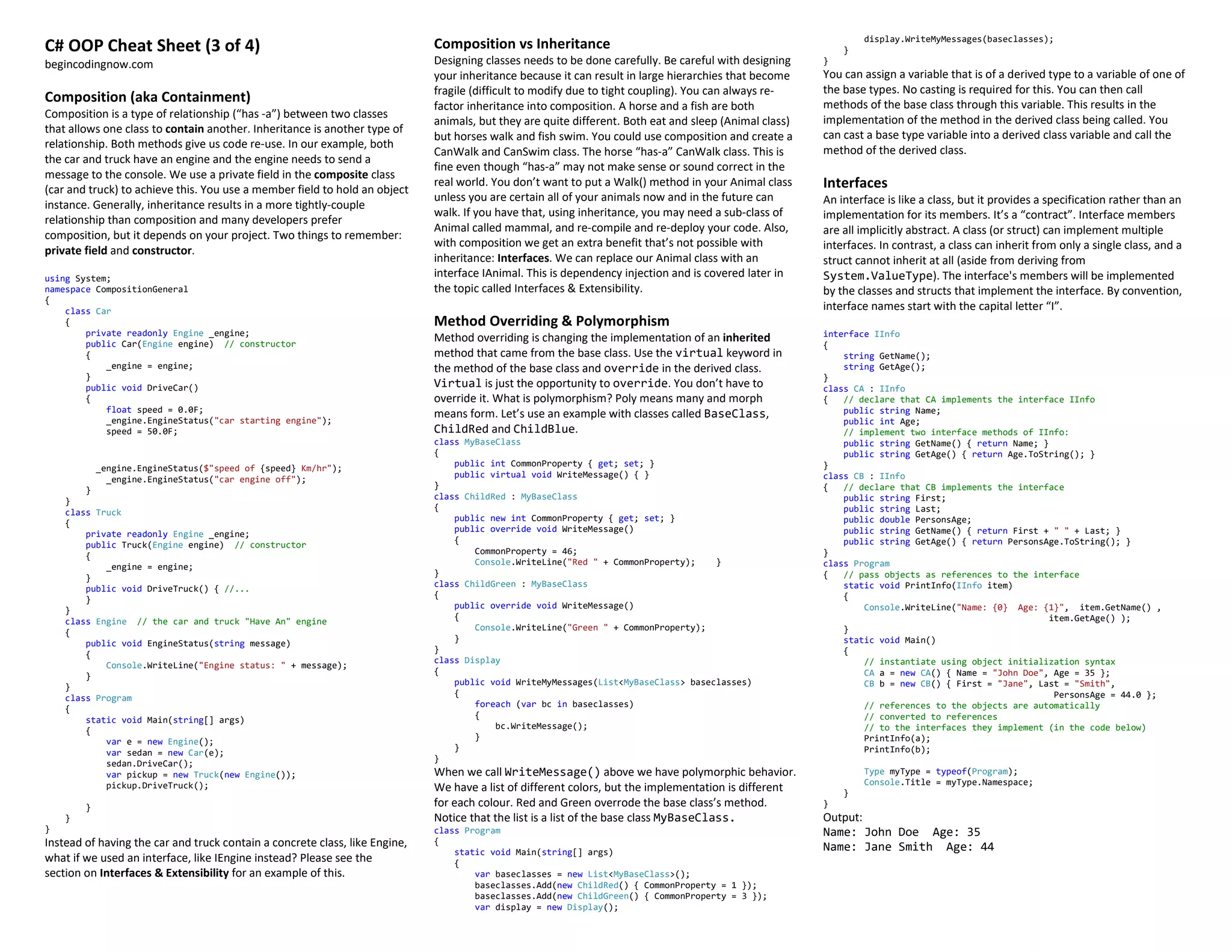 C# OOP Cheat Sheet (3 of 4)
begincodingnow.com
Composition (aka Containment)
Composition is a type of relationship (“has -a”) between two classes
that allows one class to contain another. Inheritance is another type of
relationship. Both methods give us code re-use. In our example, both
the car and truck have an engine and the engine needs to send a
message to the console. We use a private field in the composite class
(car and truck) to achieve this. You use a member field to hold an object
instance. Generally, inheritance results in a more tightly-couple
relationship than composition and many developers prefer
composition, but it depends on your project. Two things to remember:
private field and constructor.
using System;
namespace CompositionGeneral
{
class Car
{
private readonly Engine _engine;
public Car(Engine engine) // constructor
{
_engine = engine;
}
public void DriveCar()
{
float speed = 0.0F;
_engine.EngineStatus("car starting engine");
speed = 50.0F;
_engine.EngineStatus($"speed of {speed} Km/hr");
_engine.EngineStatus("car engine off");
}
}
class Truck
{
private readonly Engine _engine;
public Truck(Engine engine) // constructor
{
_engine = engine;
}
public void DriveTruck() { //...
}
}
class Engine // the car and truck "Have An" engine
{
public void EngineStatus(string message)
{
Console.WriteLine("Engine status: " + message);
}
}
class Program
{
static void Main(string[] args)
{
var e = new Engine();
var sedan = new Car(e);
sedan.DriveCar();
var pickup = new Truck(new Engine());
pickup.DriveTruck();
}
}
}
Instead of having the car and truck contain a concrete class, like Engine,
what if we used an interface, like IEngine instead? Please see the
section on Interfaces & Extensibility for an example of this.
Composition vs Inheritance
Designing classes needs to be done carefully. Be careful with designing
your inheritance because it can result in large hierarchies that become
fragile (difficult to modify due to tight coupling). You can always re-
factor inheritance into composition. A horse and a fish are both
animals, but they are quite different. Both eat and sleep (Animal class)
but horses walk and fish swim. You could use composition and create a
CanWalk and CanSwim class. The horse “has-a” CanWalk class. This is
fine even though “has-a” may not make sense or sound correct in the
real world. You don’t want to put a Walk() method in your Animal class
unless you are certain all of your animals now and in the future can
walk. If you have that, using inheritance, you may need a sub-class of
Animal called mammal, and re-compile and re-deploy your code. Also,
with composition we get an extra benefit that’s not possible with
inheritance: Interfaces. We can replace our Animal class with an
interface IAnimal. This is dependency injection and is covered later in
the topic called Interfaces & Extensibility.
Method Overriding & Polymorphism
Method overriding is changing the implementation of an inherited
method that came from the base class. Use the virtual keyword in
the method of the base class and override in the derived class.
Virtual is just the opportunity to override. You don’t have to
override it. What is polymorphism? Poly means many and morph
means form. Let’s use an example with classes called BaseClass,
ChildRed and ChildBlue.
class MyBaseClass
{
public int CommonProperty { get; set; }
public virtual void WriteMessage() { }
}
class ChildRed : MyBaseClass
{
public new int CommonProperty { get; set; }
public override void WriteMessage()
{
CommonProperty = 46;
Console.WriteLine("Red " + CommonProperty); }
}
class ChildGreen : MyBaseClass
{
public override void WriteMessage()
{
Console.WriteLine("Green " + CommonProperty);
}
}
class Display
{
public void WriteMyMessages(List<MyBaseClass> baseclasses)
{
foreach (var bc in baseclasses)
{
bc.WriteMessage();
}
}
}
When we call WriteMessage() above we have polymorphic behavior.
We have a list of different colors, but the implementation is different
for each colour. Red and Green overrode the base class’s method.
Notice that the list is a list of the base class MyBaseClass.
class Program
{
static void Main(string[] args)
{
var baseclasses = new List<MyBaseClass>();
baseclasses.Add(new ChildRed() { CommonProperty = 1 });
baseclasses.Add(new ChildGreen() { CommonProperty = 3 });
var display = new Display();
display.WriteMyMessages(baseclasses);
}
}
You can assign a variable that is of a derived type to a variable of one of
the base types. No casting is required for this. You can then call
methods of the base class through this variable. This results in the
implementation of the method in the derived class being called. You
can cast a base type variable into a derived class variable and call the
method of the derived class.
Interfaces
An interface is like a class, but it provides a specification rather than an
implementation for its members. It’s a “contract”. Interface members
are all implicitly abstract. A class (or struct) can implement multiple
interfaces. In contrast, a class can inherit from only a single class, and a
struct cannot inherit at all (aside from deriving from
System.ValueType). The interface's members will be implemented
by the classes and structs that implement the interface. By convention,
interface names start with the capital letter “I”.
interface IInfo
{
string GetName();
string GetAge();
}
class CA : IInfo
{ // declare that CA implements the interface IInfo
public string Name;
public int Age;
// implement two interface methods of IInfo:
public string GetName() { return Name; }
public string GetAge() { return Age.ToString(); }
}
class CB : IInfo
{ // declare that CB implements the interface
public string First;
public string Last;
public double PersonsAge;
public string GetName() { return First + " " + Last; }
public string GetAge() { return PersonsAge.ToString(); }
}
class Program
{ // pass objects as references to the interface
static void PrintInfo(IInfo item)
{
Console.WriteLine("Name: {0} Age: {1}", item.GetName() ,
item.GetAge() );
}
static void Main()
{
// instantiate using object initialization syntax
CA a = new CA() { Name = "John Doe", Age = 35 };
CB b = new CB() { First = "Jane", Last = "Smith",
PersonsAge = 44.0 };
// references to the objects are automatically
// converted to references
// to the interfaces they implement (in the code below)
PrintInfo(a);
PrintInfo(b);
Type myType = typeof(Program);
Console.Title = myType.Namespace;
}
}
Output:
Name: John Doe Age: 35
Name: Jane Smith Age: 44
 