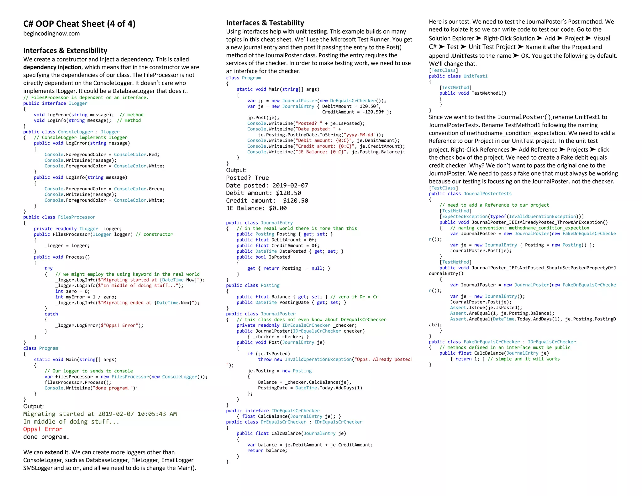 C# OOP Cheat Sheet (4 of 4)
begincodingnow.com
Interfaces & Extensibility
We create a constructor and inject a dependency. This is called
dependency injection, which means that in the constructor we are
specifying the dependencies of our class. The FileProcessor is not
directly dependent on the ConsoleLogger. It doesn’t care who
implements ILogger. It could be a DatabaseLogger that does it.
// FilesProcessor is dependent on an interface.
public interface ILogger
{
void LogError(string message); // method
void LogInfo(string message); // method
}
public class ConsoleLogger : ILogger
{ // ConsoleLogger implements ILogger
public void LogError(string message)
{
Console.ForegroundColor = ConsoleColor.Red;
Console.WriteLine(message);
Console.ForegroundColor = ConsoleColor.White;
}
public void LogInfo(string message)
{
Console.ForegroundColor = ConsoleColor.Green;
Console.WriteLine(message);
Console.ForegroundColor = ConsoleColor.White;
}
}
public class FilesProcessor
{
private readonly ILogger _logger;
public FilesProcessor(ILogger logger) // constructor
{
_logger = logger;
}
public void Process()
{
try
{ // we might employ the using keyword in the real world
_logger.LogInfo($"Migrating started at {DateTime.Now}");
_logger.LogInfo($"In middle of doing stuff...");
int zero = 0;
int myError = 1 / zero;
_logger.LogInfo($"Migrating ended at {DateTime.Now}");
}
catch
{
_logger.LogError($"Opps! Error");
}
}
}
class Program
{
static void Main(string[] args)
{
// Our logger to sends to console
var filesProcessor = new FilesProcessor(new ConsoleLogger());
filesProcessor.Process();
Console.WriteLine("done program.");
}
}
Output:
Migrating started at 2019-02-07 10:05:43 AM
In middle of doing stuff...
Opps! Error
done program.
We can extend it. We can create more loggers other than
ConsoleLogger, such as DatabaseLogger, FileLogger, EmailLogger
SMSLogger and so on, and all we need to do is change the Main().
Interfaces & Testability
Using interfaces help with unit testing. This example builds on many
topics in this cheat sheet. We’ll use the Microsoft Test Runner. You get
a new journal entry and then post it passing the entry to the Post()
method of the JournalPoster class. Posting the entry requires the
services of the checker. In order to make testing work, we need to use
an interface for the checker.
class Program
{
static void Main(string[] args)
{
var jp = new JournalPoster(new DrEqualsCrChecker());
var je = new JournalEntry { DebitAmount = 120.50f,
CreditAmount = -120.50f };
jp.Post(je);
Console.WriteLine("Posted? " + je.IsPosted);
Console.WriteLine("Date posted: " +
je.Posting.PostingDate.ToString("yyyy-MM-dd"));
Console.WriteLine("Debit amount: {0:C}", je.DebitAmount);
Console.WriteLine("Credit amount: {0:C}", je.CreditAmount);
Console.WriteLine("JE Balance: {0:C}", je.Posting.Balance);
}
}
Output:
Posted? True
Date posted: 2019-02-07
Debit amount: $120.50
Credit amount: -$120.50
JE Balance: $0.00
public class JournalEntry
{ // in the reaal world there is more than this
public Posting Posting { get; set; }
public float DebitAmount = 0f;
public float CreditAmount = 0f;
public DateTime DatePosted { get; set; }
public bool IsPosted
{
get { return Posting != null; }
}
}
public class Posting
{
public float Balance { get; set; } // zero if Dr = Cr
public DateTime PostingDate { get; set; }
}
public class JournalPoster
{ // this class does not even know about DrEqualsCrChecker
private readonly IDrEqualsCrChecker _checker;
public JournalPoster(IDrEqualsCrChecker checker)
{ _checker = checker; }
public void Post(JournalEntry je)
{
if (je.IsPosted)
throw new InvalidOperationException("Opps. Already posted!
");
je.Posting = new Posting
{
Balance = _checker.CalcBalance(je),
PostingDate = DateTime.Today.AddDays(1)
};
}
}
public interface IDrEqualsCrChecker
{ float CalcBalance(JournalEntry je); }
public class DrEqualsCrChecker : IDrEqualsCrChecker
{
public float CalcBalance(JournalEntry je)
{
var balance = je.DebitAmount + je.CreditAmount;
return balance;
}
}
Here is our test. We need to test the JournalPoster’s Post method. We
need to isolate it so we can write code to test our code. Go to the
Solution Explorer ➤ Right-Click Solution ➤ Add ➤ Project ➤ Visual
C# ➤ Test ➤ Unit Test Project ➤ Name it after the Project and
append .UnitTests to the name ➤ OK. You get the following by default.
We’ll change that.
[TestClass]
public class UnitTest1
{
[TestMethod]
public void TestMethod1()
{
}
}
Since we want to test the JournalPoster(),rename UnitTest1 to
JournalPosterTests. Rename TestMethod1 following the naming
convention of methodname_condition_expectation. We need to add a
Reference to our Project in our UnitTest project. In the unit test
project, Right-Click References ➤ Add Reference ➤ Projects ➤ click
the check box of the project. We need to create a Fake debit equals
credit checker. Why? We don’t want to pass the original one to the
JournalPoster. We need to pass a fake one that must always be working
because our testing is focussing on the JournalPoster, not the checker.
[TestClass]
public class JournalPosterTests
{
// need to add a Reference to our project
[TestMethod]
[ExpectedException(typeof(InvalidOperationException))]
public void JournalPoster_JEIsAlreadyPosted_ThrowsAnException()
{ // naming convention: methodname_condition_expection
var JournalPoster = new JournalPoster(new FakeDrEqualsCrChecke
r());
var je = new JournalEntry { Posting = new Posting() };
JournalPoster.Post(je);
}
[TestMethod]
public void JournalPoster_JEIsNotPosted_ShouldSetPostedPropertyOfJ
ournalEntry()
{
var JournalPoster = new JournalPoster(new FakeDrEqualsCrChecke
r());
var je = new JournalEntry();
JournalPoster.Post(je);
Assert.IsTrue(je.IsPosted);
Assert.AreEqual(1, je.Posting.Balance);
Assert.AreEqual(DateTime.Today.AddDays(1), je.Posting.PostingD
ate);
}
}
public class FakeDrEqualsCrChecker : IDrEqualsCrChecker
{ // methods defined in an interface must be public
public float CalcBalance(JournalEntry je)
{ return 1; } // simple and it will works
}
 