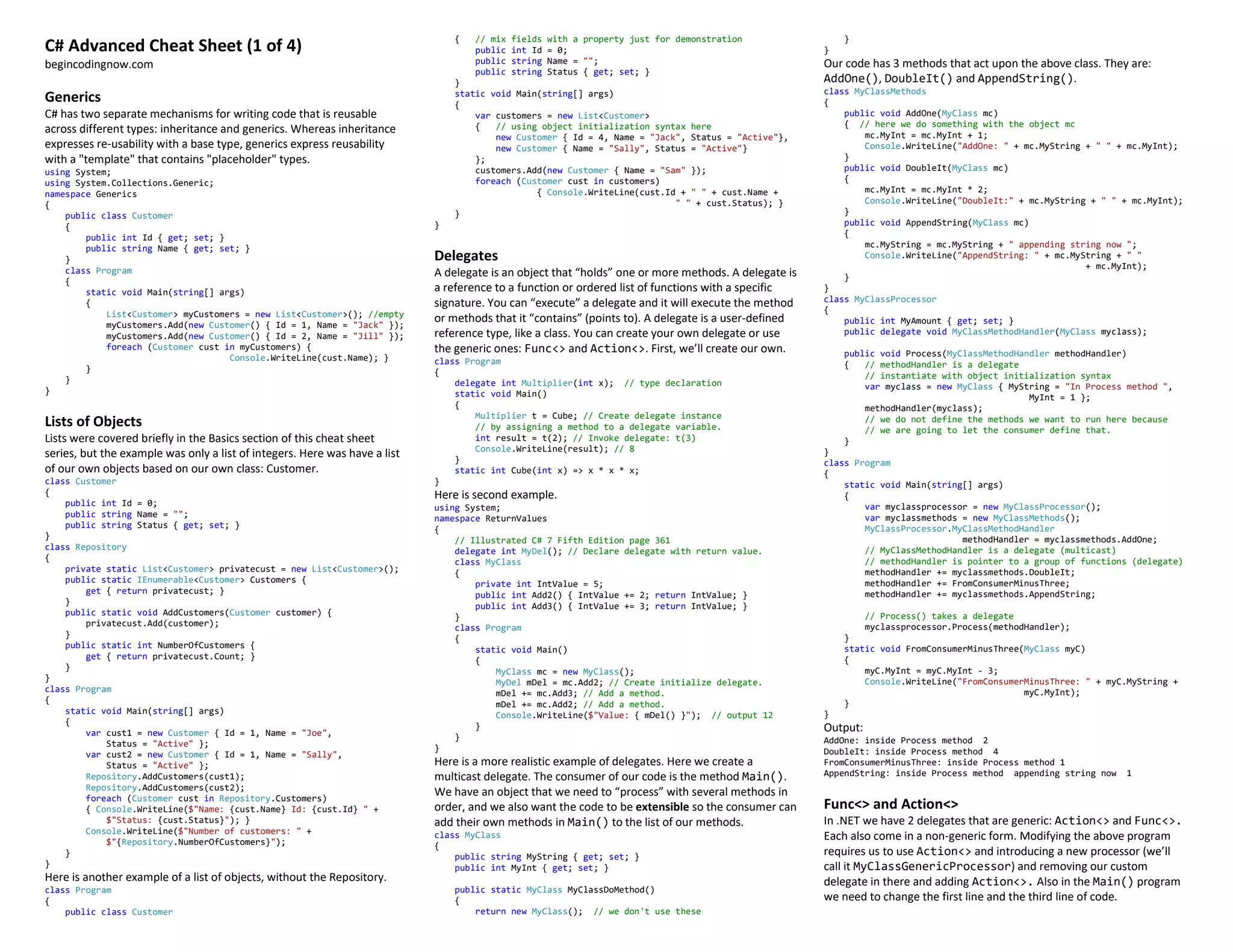 C# Advanced Cheat Sheet (1 of 4)
begincodingnow.com
Generics
C# has two separate mechanisms for writing code that is reusable
across different types: inheritance and generics. Whereas inheritance
expresses re-usability with a base type, generics express reusability
with a "template" that contains "placeholder" types.
using System;
using System.Collections.Generic;
namespace Generics
{
public class Customer
{
public int Id { get; set; }
public string Name { get; set; }
}
class Program
{
static void Main(string[] args)
{
List<Customer> myCustomers = new List<Customer>(); //empty
myCustomers.Add(new Customer() { Id = 1, Name = "Jack" });
myCustomers.Add(new Customer() { Id = 2, Name = "Jill" });
foreach (Customer cust in myCustomers) {
Console.WriteLine(cust.Name); }
}
}
}
Lists of Objects
Lists were covered briefly in the Basics section of this cheat sheet
series, but the example was only a list of integers. Here was have a list
of our own objects based on our own class: Customer.
class Customer
{
public int Id = 0;
public string Name = "";
public string Status { get; set; }
}
class Repository
{
private static List<Customer> privatecust = new List<Customer>();
public static IEnumerable<Customer> Customers {
get { return privatecust; }
}
public static void AddCustomers(Customer customer) {
privatecust.Add(customer);
}
public static int NumberOfCustomers {
get { return privatecust.Count; }
}
}
class Program
{
static void Main(string[] args)
{
var cust1 = new Customer { Id = 1, Name = "Joe",
Status = "Active" };
var cust2 = new Customer { Id = 1, Name = "Sally",
Status = "Active" };
Repository.AddCustomers(cust1);
Repository.AddCustomers(cust2);
foreach (Customer cust in Repository.Customers)
{ Console.WriteLine($"Name: {cust.Name} Id: {cust.Id} " +
$"Status: {cust.Status}"); }
Console.WriteLine($"Number of customers: " +
$"{Repository.NumberOfCustomers}");
}
}
Here is another example of a list of objects, without the Repository.
class Program
{
public class Customer
{ // mix fields with a property just for demonstration
public int Id = 0;
public string Name = "";
public string Status { get; set; }
}
static void Main(string[] args)
{
var customers = new List<Customer>
{ // using object initialization syntax here
new Customer { Id = 4, Name = "Jack", Status = "Active"},
new Customer { Name = "Sally", Status = "Active"}
};
customers.Add(new Customer { Name = "Sam" });
foreach (Customer cust in customers)
{ Console.WriteLine(cust.Id + " " + cust.Name +
" " + cust.Status); }
}
}
Delegates
A delegate is an object that “holds” one or more methods. A delegate is
a reference to a function or ordered list of functions with a specific
signature. You can “execute” a delegate and it will execute the method
or methods that it “contains” (points to). A delegate is a user-defined
reference type, like a class. You can create your own delegate or use
the generic ones: Func<> and Action<>. First, we’ll create our own.
class Program
{
delegate int Multiplier(int x); // type declaration
static void Main()
{
Multiplier t = Cube; // Create delegate instance
// by assigning a method to a delegate variable.
int result = t(2); // Invoke delegate: t(3)
Console.WriteLine(result); // 8
}
static int Cube(int x) => x * x * x;
}
Here is second example.
using System;
namespace ReturnValues
{
// Illustrated C# 7 Fifth Edition page 361
delegate int MyDel(); // Declare delegate with return value.
class MyClass
{
private int IntValue = 5;
public int Add2() { IntValue += 2; return IntValue; }
public int Add3() { IntValue += 3; return IntValue; }
}
class Program
{
static void Main()
{
MyClass mc = new MyClass();
MyDel mDel = mc.Add2; // Create initialize delegate.
mDel += mc.Add3; // Add a method.
mDel += mc.Add2; // Add a method.
Console.WriteLine($"Value: { mDel() }"); // output 12
}
}
}
Here is a more realistic example of delegates. Here we create a
multicast delegate. The consumer of our code is the method Main().
We have an object that we need to “process” with several methods in
order, and we also want the code to be extensible so the consumer can
add their own methods in Main() to the list of our methods.
class MyClass
{
public string MyString { get; set; }
public int MyInt { get; set; }
public static MyClass MyClassDoMethod()
{
return new MyClass(); // we don't use these
}
}
Our code has 3 methods that act upon the above class. They are:
AddOne(), DoubleIt() and AppendString().
class MyClassMethods
{
public void AddOne(MyClass mc)
{ // here we do something with the object mc
mc.MyInt = mc.MyInt + 1;
Console.WriteLine("AddOne: " + mc.MyString + " " + mc.MyInt);
}
public void DoubleIt(MyClass mc)
{
mc.MyInt = mc.MyInt * 2;
Console.WriteLine("DoubleIt:" + mc.MyString + " " + mc.MyInt);
}
public void AppendString(MyClass mc)
{
mc.MyString = mc.MyString + " appending string now ";
Console.WriteLine("AppendString: " + mc.MyString + " "
+ mc.MyInt);
}
}
class MyClassProcessor
{
public int MyAmount { get; set; }
public delegate void MyClassMethodHandler(MyClass myclass);
public void Process(MyClassMethodHandler methodHandler)
{ // methodHandler is a delegate
// instantiate with object initialization syntax
var myclass = new MyClass { MyString = "In Process method ",
MyInt = 1 };
methodHandler(myclass);
// we do not define the methods we want to run here because
// we are going to let the consumer define that.
}
}
class Program
{
static void Main(string[] args)
{
var myclassprocessor = new MyClassProcessor();
var myclassmethods = new MyClassMethods();
MyClassProcessor.MyClassMethodHandler
methodHandler = myclassmethods.AddOne;
// MyClassMethodHandler is a delegate (multicast)
// methodHandler is pointer to a group of functions (delegate)
methodHandler += myclassmethods.DoubleIt;
methodHandler += FromConsumerMinusThree;
methodHandler += myclassmethods.AppendString;
// Process() takes a delegate
myclassprocessor.Process(methodHandler);
}
static void FromConsumerMinusThree(MyClass myC)
{
myC.MyInt = myC.MyInt - 3;
Console.WriteLine("FromConsumerMinusThree: " + myC.MyString +
myC.MyInt);
}
}
Output:
AddOne: inside Process method 2
DoubleIt: inside Process method 4
FromConsumerMinusThree: inside Process method 1
AppendString: inside Process method appending string now 1
Func<> and Action<>
In .NET we have 2 delegates that are generic: Action<> and Func<>.
Each also come in a non-generic form. Modifying the above program
requires us to use Action<> and introducing a new processor (we’ll
call it MyClassGenericProcessor) and removing our custom
delegate in there and adding Action<>. Also in the Main() program
we need to change the first line and the third line of code.
 
