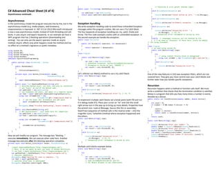 C# Advanced Cheat Sheet (4 of 4)
Asynchronous continued…
Asynchronous
In the synchronous model the program executes line by line, but in the
asynchronous model (e.g. media players, web browsers),
responsiveness is improved. In .NET 4.5 (in 2012) Microsoft introduced
a new a new asynchronous model, instead of multi-threading and call-
backs. It uses async and await keywords. In our example we have a
WPF program that has 2 blocking operations (downloading and
writing). You can only use the await operator inside an async
method. Async affects only what happens inside the method and has
no effect on a method’s signature or public metadata.
using System.IO;
using System.Net;
using System.Threading.Tasks;
using System.Windows;
namespace AysnchronousProgramming
{
public partial class MainWindow : Window
{
public MainWindow()
{
InitializeComponent();
}
private async void Button_Click(object sender,
RoutedEventArgs e)
{
await DownloadHtmlAsync("http://begincodingnow.com");
}
public async Task DownloadHtmlAsync(string url)
{ // decorate method async, use Task, and only by convention
// put "Async" at end of the method name.
var webClient = new WebClient();
// use TaskAsync not Async, and await is a compiler marker
var html = await webClient.DownloadStringTaskAsync(url);
using (var streamWriter = new
StreamWriter(@"c:tempresult.html"))
{ // use the Async one: WriteAsync and add await
await streamWriter.WriteAsync(html);
}
MessageBox.Show("Finished downloading","Asynch Example");
}
public void DownloadHtml(string url)
{ // NOT asynchronous! - just shown here for comparison
var webClient = new WebClient();
var html = webClient.DownloadString(url);
using (var streamWriter = new
StreamWriter(@"c:tempresult.html"))
{
streamWriter.Write(html);
}
}
}
}
Now we will modify our program. The message box “Waiting…”
executes immediately. We can execute other code here. Another
message box executes after the blocking operation completes.
private async void Button_Click(object sender, RoutedEventArgs e)
{
//await DownloadHtmlAsync("http://begincodingnow.com");
// Note: if we use await we must use async in method definition.
// var html = await GetHtmlAsync("http://begincodingnow.com");
var getHtmlTask = GetHtmlAsync("http://begincodingnow.com");
// executes immediately
MessageBox.Show("Waiting for task to complete...");
var html = await getHtmlTask;
// executes after html is downloaded
MessageBox.Show(html.Substring(0, 500));
}
public async Task<string> GetHtmlAsync(string url)
{
var webClient = new WebClient();
return await webClient.DownloadStringTaskAsync(url);
}
Exception Handling
We write exception handling code to avoid those Unhandled Exception
messages when the program crashes. We can use a Try Catch block.
The four keywords of exception handling are: try, catch, finally and
throw. The first code example crashes with an unhandled exception. In
the second example we handle the exception.
public class Calculator
{
public int Divide(int numerator, int denominator)
{
return numerator / denominator;
}
}
class Program
{
static void Main(string[] args)
{
var calc = new Calculator();
// Unhandled Exception: System.DivideByZeroException:
// Attempted to divide by zero. CRASHES !!
var result = calc.Divide(89, 0);
}
}
Let’s refactor our Main() method to use a try catch block.
static void Main(string[] args)
{
try
{
var calc = new Calculator();
var result = calc.Divide(89, 0);
}
catch (Exception ex)
{
Console.WriteLine("Unexpected error!"); // F9, F5
}
}
To implement multiple catch blocks set a break point (with F9) and run
it in debug mode (F5). Place your cursor on “ex” and click the small
right-arrow icon in the pop-up to bring up more details. Properties have
the wrench icon. Look at Message, Source (the DLL or assembly),
StackTrace (sequence of method calls in the reverse order – click the
magnifier icon), TarketSite (method where exception happened) and
the others.
static void Main(string[] args)
{
try
{
var calc = new Calculator();
var result = calc.Divide(89, 0);
}
catch (Exception ex)
{
Console.WriteLine("Unexpected error! " +
ex.Message); // F9, F5
// Unexpected error! Attempted to divide by zero.
}
}
Multiple catch blocks example below.
static void Main(string[] args)
{
try
{
var calc = new Calculator();
var result = calc.Divide(89, 0);
// type DivideByZeroException and F12
// for Object Browser to see inheritance
// hierarchy & click parent (bottom right)
}
catch (DivideByZeroException ex)
{
Console.WriteLine("Cannot divide by zero. " + ex.Message);
}
catch (ArithmeticException ex)
{
Console.WriteLine("Arithmetic exception. " + ex.Message);
}
catch (Exception ex)
{
Console.WriteLine("Unexpected error! " +
ex.Message); // F9, F5
// Unexpected error! Attempted to divide by zero.
}
finally // unmanaged resources are not handled by CLR
{ } // we need to .Dispose() of those here, unless we employ
// the using statement.
}
class Program
{ // we need using System.IO;
static void Main(string[] args)
{
try
{ // using creates finally block in background
using (var strmRdr = new StreamReader(@"c:not.txt")) ;
}
catch (Exception ex)
{
Console.WriteLine("Unexpected error!");
}
}
}
One of the new features in C# 6 was exception filters, which are not
covered here. They give you more control over your catch blocks and
further tailor how you handle specific exceptions.
Recursion
Recursion happens when a method or function calls itself. We must
write a condition that checks that the termination condition is satisfied.
Below is a program that tells you how many times a number is evenly
divisible by a divisor.
public static int CountDivisions(double number, double divisor)
{
int count = 0;
if (number > 0 && number % divisor == 0)
{
count++;
number /= divisor;
return count += CountDivisions(number, divisor);
}
return count;
}
static void Main(string[] args)
{
Console.WriteLine("Enter your number: ");
double number = Convert.ToDouble(Console.ReadLine());
Console.WriteLine("Enter your divisor: ");
double divisor = Convert.ToDouble(Console.ReadLine());
int count = CountDivisions(number, divisor);
Console.WriteLine($"Total number of divisions: {count}");
Console.ReadKey();
}
 