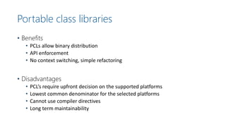 Portable class libraries
• Benefits
• PCLs allow binary distribution
• API enforcement
• No context switching, simple refactoring
• Disadvantages
• PCL’s require upfront decision on the supported platforms
• Lowest common denominator for the selected platforms
• Cannot use compiler directives
• Long term maintainability
 