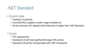 .NET Standard
• Current state
• Tooling is in preview
• Currently PCLs support a wider range of platforms
• At the moment, PCL adoption (# of libraries) is higher than .NET Standard
• Future
• PCL replacement
• Standard 2.0 will have significantly larger API surface
• Standard 2.0 will be interoperable with .NET Framework
 