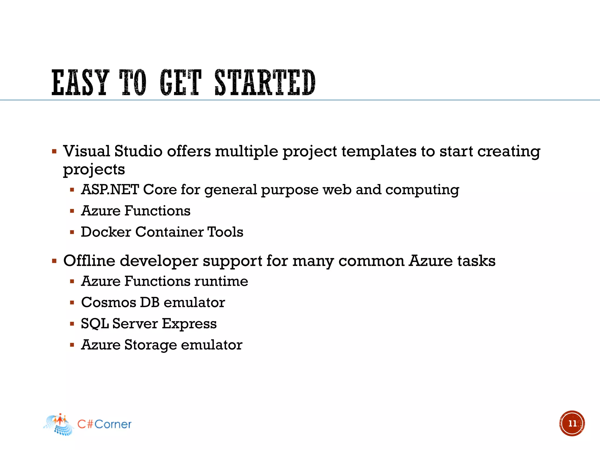 ▪ Visual Studio offers multiple project templates to start creating
projects
▪ ASP.NET Core for general purpose web and computing
▪ Azure Functions
▪ Docker Container Tools
▪ Offline developer support for many common Azure tasks
▪ Azure Functions runtime
▪ Cosmos DB emulator
▪ SQL Server Express
▪ Azure Storage emulator
11
 