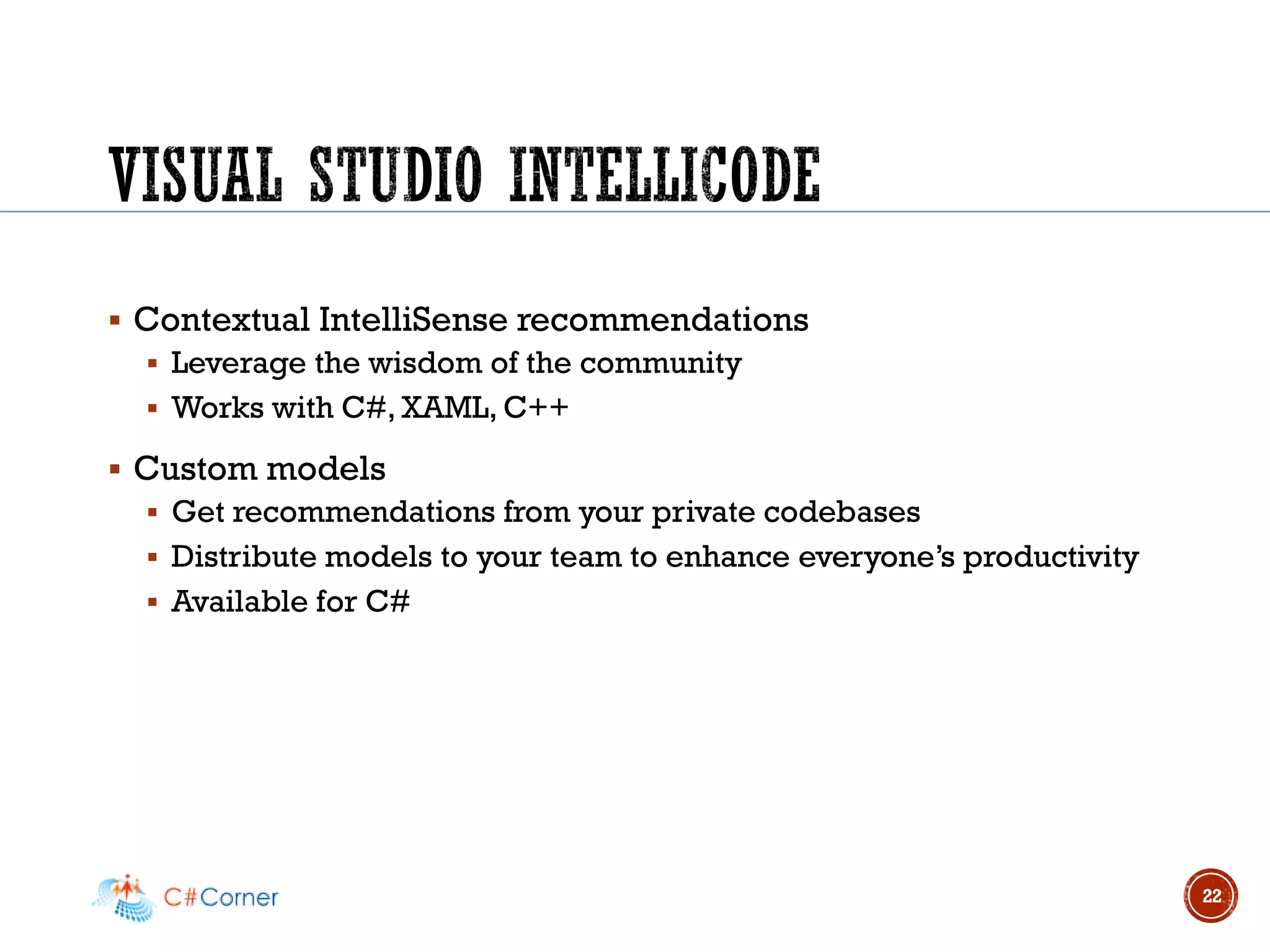 ▪ Contextual IntelliSense recommendations
▪ Leverage the wisdom of the community
▪ Works with C#, XAML, C++
▪ Custom models
▪ Get recommendations from your private codebases
▪ Distribute models to your team to enhance everyone’s productivity
▪ Available for C#
22
 