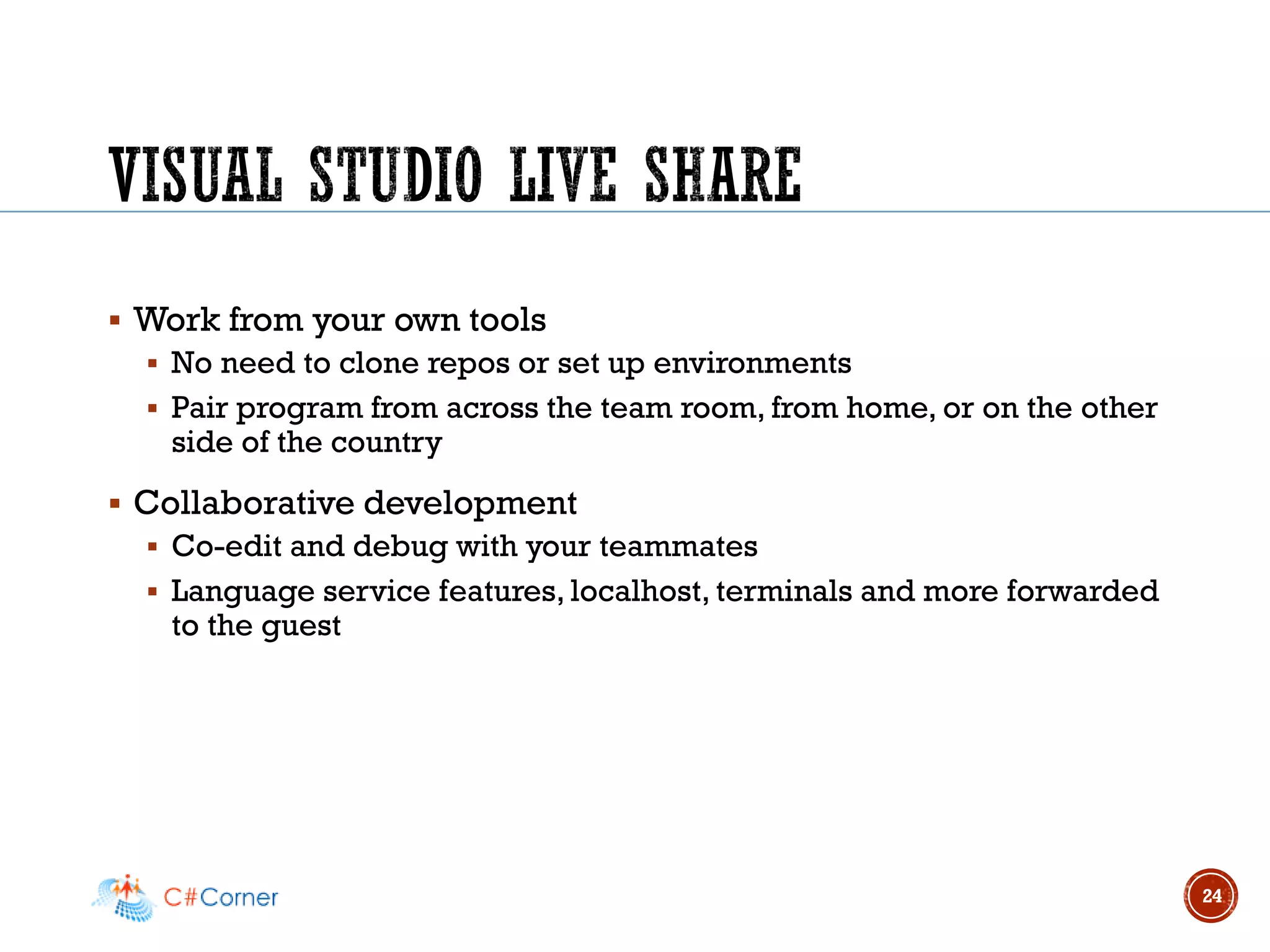 ▪ Work from your own tools
▪ No need to clone repos or set up environments
▪ Pair program from across the team room, from home, or on the other
side of the country
▪ Collaborative development
▪ Co-edit and debug with your teammates
▪ Language service features, localhost, terminals and more forwarded
to the guest
24
 