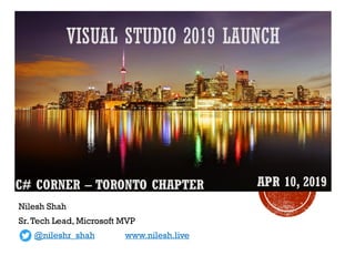 VISUAL STUDIO 2019 LAUNCH
Nilesh Shah
Sr.Tech Lead, Microsoft MVP
@nileshr_shah www.nilesh.live
C# CORNER – TORONTO CHAPTER APR 10, 2019
 