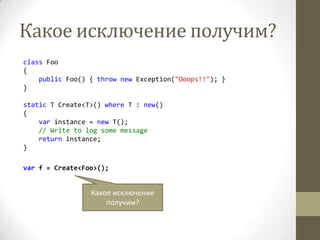 Какое исключение получим?
class Foo
{
public Foo() { throw new Exception("Ooops!!"); }
}
static T Create<T>() where T : new()
{
var instance = new T();
// Write to log some message
return instance;
}
var f = Create<Foo>();
Какое исключение
получим?
 
