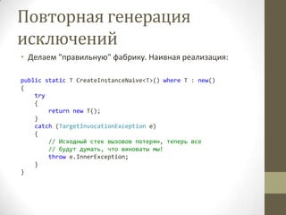 Повторная генерация
исключений
• Делаем "правильную" фабрику. Наивная реализация:
public static T CreateInstanceNaive<T>() where T : new()
{
try
{
return new T();
}
catch (TargetInvocationException e)
{
// Исходный стек вызовов потерян, теперь все
// будут думать, что виноваты мы!
throw e.InnerException;
}
}
 