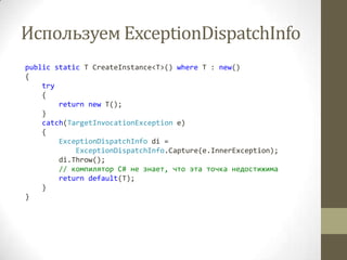 Используем ExceptionDispatchInfo
public static T CreateInstance<T>() where T : new()
{
try
{
return new T();
}
catch(TargetInvocationException e)
{
ExceptionDispatchInfo di =
ExceptionDispatchInfo.Capture(e.InnerException);
di.Throw();
// компилятор C# не знает, что эта точка недостижима
return default(T);
}
}
 