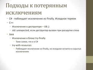 Подходы к потерянным
исключениям
• C# - побеждает исключение из finally. Исходное теряем
• С++
• Исключение в деструкторе – UB ;)
• std::unexpected, если деструктор вызван при раскрутке стека
• Java
• Исключение в блоке try-finally
• Тоже самое, что и в C#
• try-with-resources
• Побеждает исключение из finally, но исходное остается в скрытых
исключениях
 