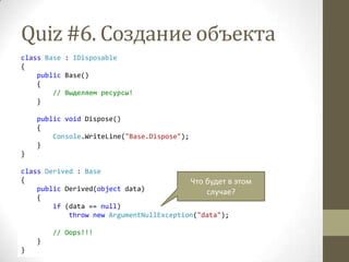 Quiz #6. Создание объекта
class Base : IDisposable
{
public Base()
{
// Выделяем ресурсы!
}
public void Dispose()
{
Console.WriteLine("Base.Dispose");
}
}
class Derived : Base
{
public Derived(object data)
{
if (data == null)
throw new ArgumentNullException("data");
// Oops!!!
}
}
Что будет в этом
случае?
 