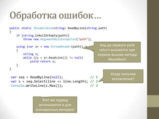 Обработка ошибок…
public static IEnumerable<string> ReadByLine(string path)
{
if (string.IsNullOrEmpty(path))
throw new ArgumentNullException("path");
using (var sr = new StreamReader(path))
{
string s;
while ((s = sr.ReadLine()) != null)
yield return s;
}
}
var seq = ReadByLine(null); // 1
var s = seq.Select(line => line.Length); // 2
Console.WriteLine(s.Max()); // 3
Все ли нормально с
кодом?
Этот же подход
используется и для
асинхронных методов!
Когда получим
исключение?
Код до первого yield
return вызовется при
первом вызове метода
MoveNext!
 