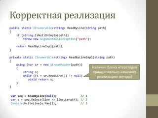 Корректная реализация
public static IEnumerable<string> ReadByLine(string path)
{
if (string.IsNullOrEmpty(path))
throw new ArgumentNullException("path");
return ReadByLineImpl(path);
}
private static IEnumerable<string> ReadByLineImpl(string path)
{
using (var sr = new StreamReader(path))
{
string s;
while ((s = sr.ReadLine()) != null)
yield return s;
}
}
Наличие блока итераторов
принципиально изменяет
реализацию метода!
var seq = ReadByLine(null); // 1
var s = seq.Select(line => line.Length); // 2
Console.WriteLine(s.Max()); // 3
 