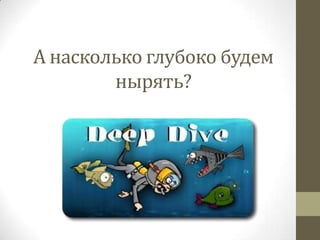 А насколько глубоко будем
нырять?
 