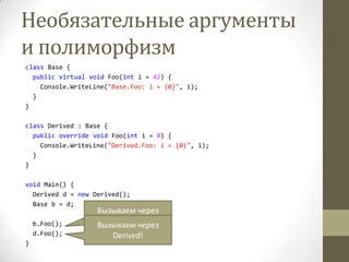 Необязательные аргументы
и полиморфизм
class Base {
public virtual void Foo(int i = 42) {
Console.WriteLine("Base.Foo: i = {0}", i);
}
}
class Derived : Base {
public override void Foo(int i = 0) {
Console.WriteLine("Derived.Foo: i = {0}", i);
}
}
void Main() {
Derived d = new Derived();
Base b = d;
b.Foo();
d.Foo();
}
Вызываем через
Base!Вызываем через
Derived!
 
