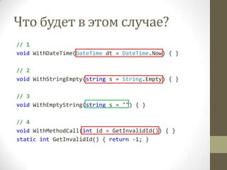 Что будет в этом случае?
// 1
void WithDateTime(DateTime dt = DateTime.Now) { }
// 2
void WithStringEmpty(string s = String.Empty) { }
// 3
void WithEmptyString(string s = "") { }
// 4
void WithMethodCall(int id = GetInvalidId()) { }
static int GetInvalidId() { return -1; }
 