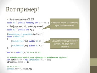 Вот пример!
• Как поменять C1.X?
class C1 { public readonly int X = 42; }
• Рефлекшн. Но это скушно!
class C2 { public int X; }
[StructLayout(LayoutKind.Explicit)]
class C1Modifier
{
[FieldOffset(0)] public C1 C1;
[FieldOffset(0)] public C2 C2;
}
var c1 = new C1(); // c1.X == 42
// Можификация одного поля приводит к модификации другого!
var c1Modifier = new C1Modifier {C1 = c1};
c1Modifier.C2.X = -1;
// c1.X == -1
Console.WriteLine(c1.X);
Создаем класс с таким же
«расположением»
Создаем «объединение»
(union) из двух таких
классов
 