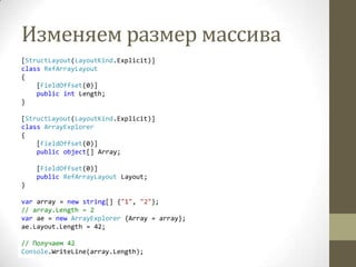Изменяем размер массива
[StructLayout(LayoutKind.Explicit)]
class RefArrayLayout
{
[FieldOffset(0)]
public int Length;
}
[StructLayout(LayoutKind.Explicit)]
class ArrayExplorer
{
[FieldOffset(0)]
public object[] Array;
[FieldOffset(0)]
public RefArrayLayout Layout;
}
var array = new string[] {"1", "2"};
// array.Length = 2
var ae = new ArrayExplorer {Array = array};
ae.Layout.Length = 42;
// Получаем 42
Console.WriteLine(array.Length);
 
