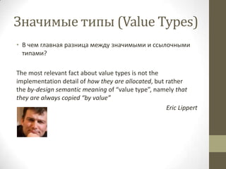 Значимые типы (Value Types)
• В чем главная разница между значимыми и ссылочными
типами?
The most relevant fact about value types is not the
implementation detail of how they are allocated, but rather
the by-design semantic meaning of “value type”, namely that
they are always copied “by value”
Eric Lippert
 