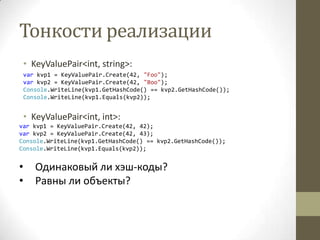 Тонкости реализации
• KeyValuePair<int, string>:
var kvp1 = KeyValuePair.Create(42, "Foo");
var kvp2 = KeyValuePair.Create(42, "Boo");
Console.WriteLine(kvp1.GetHashCode() == kvp2.GetHashCode());
Console.WriteLine(kvp1.Equals(kvp2));
• KeyValuePair<int, int>:
var kvp1 = KeyValuePair.Create(42, 42);
var kvp2 = KeyValuePair.Create(42, 43);
Console.WriteLine(kvp1.GetHashCode() == kvp2.GetHashCode());
Console.WriteLine(kvp1.Equals(kvp2));
• Одинаковый ли хэш-коды?
• Равны ли объекты?
 
