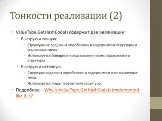 Тонкости реализации (2)
• ValueType.GetHashCode() содержит две реализации:
• Быструю и точную:
• Структура не содержит «пробелов» в содержимом структуры и
ссылочных типов.
• Используется бинарное представление всего содержимого
структуры.
• Быструю и неточную:
• Структура содержит «пробелов» в содержимом или ссылочные
типы.
• Используется лишь первое поле структуры.
• Подробнее – Why is ValueType.GetHashCode() implemented
like it is?
 