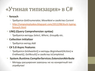«Утиная типизация» в C#
• foreach
• Требуется GetEnumerator, MoveNext и свойство Current
• http://sergeyteplyakov.blogspot.com/2012/08/duck-typing-
foreach.html
• LINQ (Query Comprehension syntax)
• Требуются методы Select, Where, GroupBy etc.
• Collection initializer
• Требуется метод Add
• C# 5.0 Async Features
• Требуются GetAwaiter() и методы BeginAwait(Action) и
EndAwait(), GetResult() и свойства IsCompleted.
• System.Runtime.CompilerServices.ExtensionAttribute
• Методы расширения завязаны не на конкретный тип
атрибутов!
 