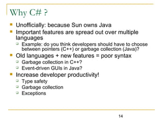 14
Why C# ?
 Unofficially: because Sun owns Java
 Important features are spread out over multiple
languages
 Example: do you think developers should have to choose
between pointers (C++) or garbage collection (Java)?
 Old languages + new features = poor syntax
 Garbage collection in C++?
 Event-driven GUIs in Java?
 Increase developer productivity!
 Type safety
 Garbage collection
 Exceptions
 