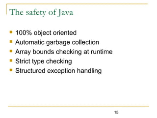 15
The safety of Java
 100% object oriented
 Automatic garbage collection
 Array bounds checking at runtime
 Strict type checking
 Structured exception handling
 