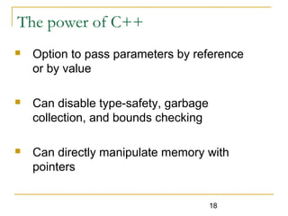 18
The power of C++
 Option to pass parameters by reference
or by value
 Can disable type-safety, garbage
collection, and bounds checking
 Can directly manipulate memory with
pointers
 
