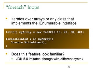 19
“foreach” loops
 Iterates over arrays or any class that
implements the IEnumerable interface
 Does this feature look familiar?
 JDK 5.0 imitates, though with different syntax
Int32[] myArray = new Int32[]{10, 20, 30, 40};Int32[] myArray = new Int32[]{10, 20, 30, 40};
foreach(Int32 i in myArray){foreach(Int32 i in myArray){
Console.WriteLine(i);Console.WriteLine(i);
}}
 