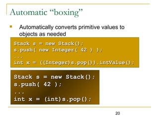 20
Automatic “boxing”
 Automatically converts primitive values to
objects as needed
Stack s = new Stack();Stack s = new Stack();
s.push( 42 );s.push( 42 );
......
int x = (int)s.pop();int x = (int)s.pop();
Stack s = new Stack();Stack s = new Stack();
s.push( new Integer( 42 ) );s.push( new Integer( 42 ) );
......
int x = ((Integer)s.pop()).intValue();int x = ((Integer)s.pop()).intValue();
 